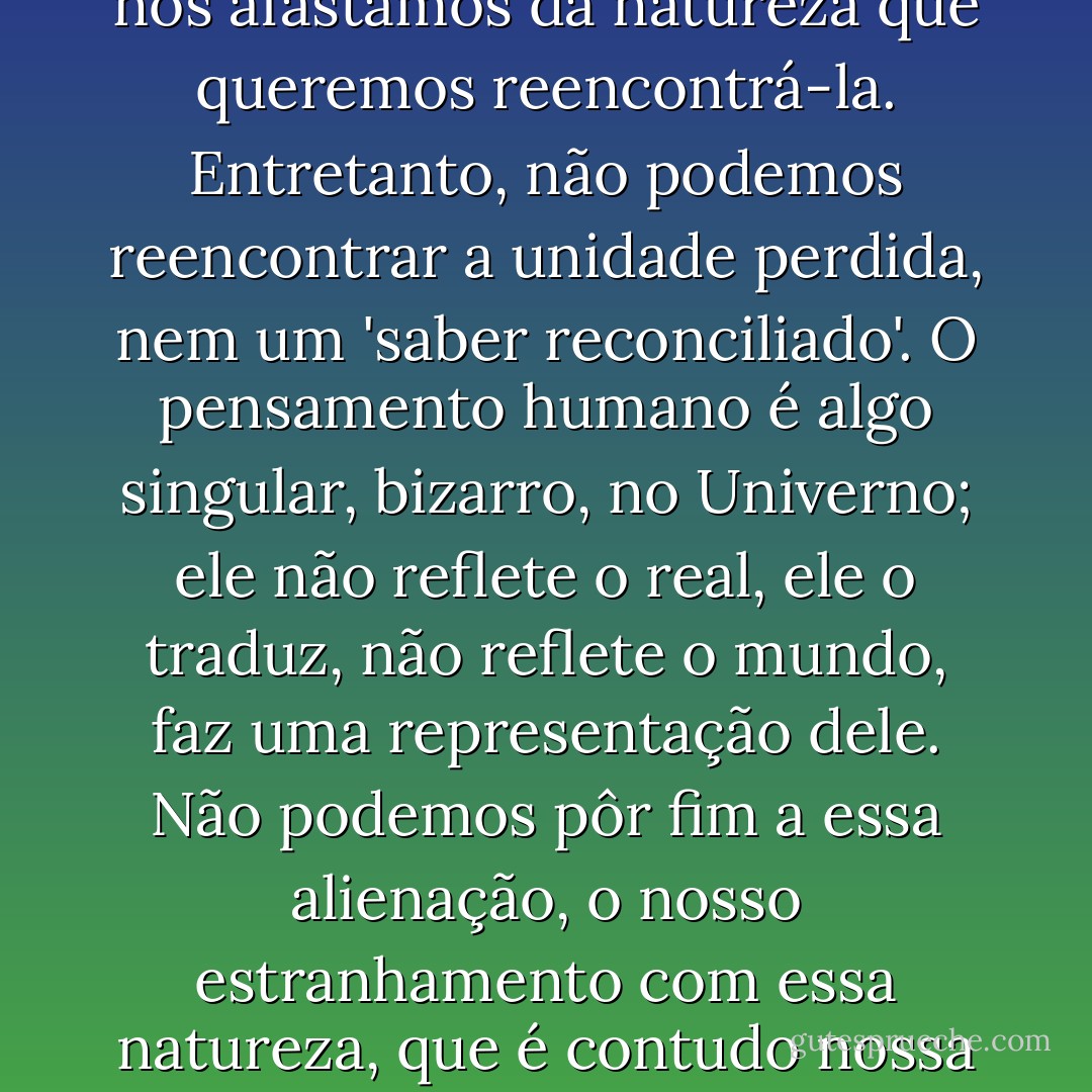 Saímos, com efeito, de uma evolução natural, mas desde que ingressamos no mundo da cultura, as nossas relações com a natureza tornaram-se mediatizadas, misturadas com o 'ruído' ideológico. É porque nos afastamos da natureza que queremos reencontrá-la. Entretanto, não podemos reencontrar a unidade perdida, nem um 'saber reconciliado'. O pensamento humano é algo singular, bizarro, no Univerno; ele não reflete o real, ele o traduz, não reflete o mundo, faz uma representação dele. Não podemos pôr fim a essa alienação, o nosso estranhamento com essa natureza, que é contudo nossa mãe/madrasta. É preciso romper com a visão sobrenatural e insular do homem, mas não podemos romper com nossa situação peninsular e biocultural. - Edgar Morin