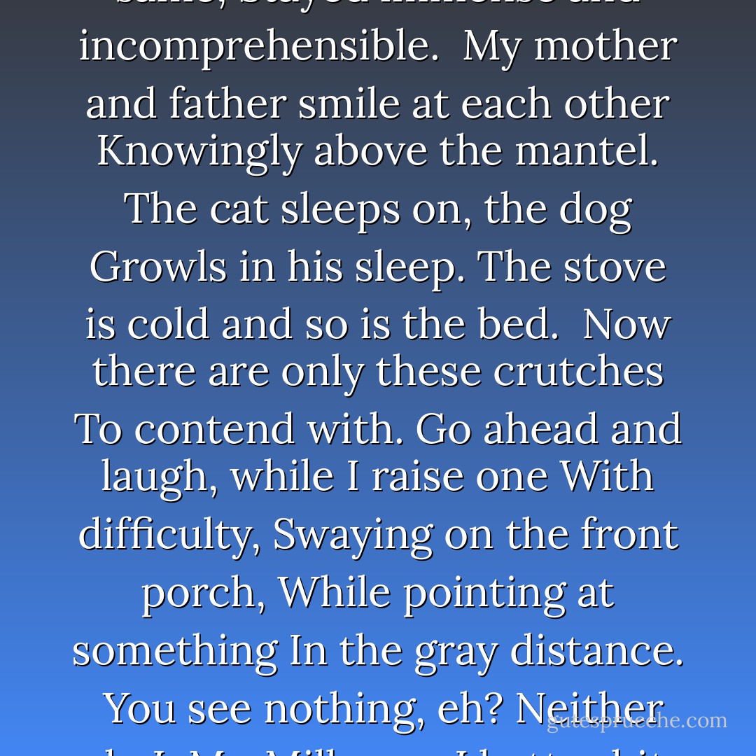 The Something"<br /><br />Here come my night thoughts<br />On crutches,<br />Returning from studying the heavens.<br />What they thought about<br />Stayed the same,<br />Stayed immense and incomprehensible.<br /><br />My mother and father smile at each other<br />Knowingly above the mantel.<br />The cat sleeps on, the dog<br />Growls in his sleep.<br />The stove is cold and so is the bed.<br /><br />Now there are only these crutches<br />To contend with.<br />Go ahead and laugh, while I raise one<br />With difficulty,<br />Swaying on the front porch,<br />While pointing at something<br />In the gray distance.<br /><br />You see nothing, eh?<br />Neither do I, Mr. Milkman.<br />I better hit you once or twice over the head<br />With this fine old prop,<br />So you don't go off muttering<br /><br />I saw something! - Charles Simic