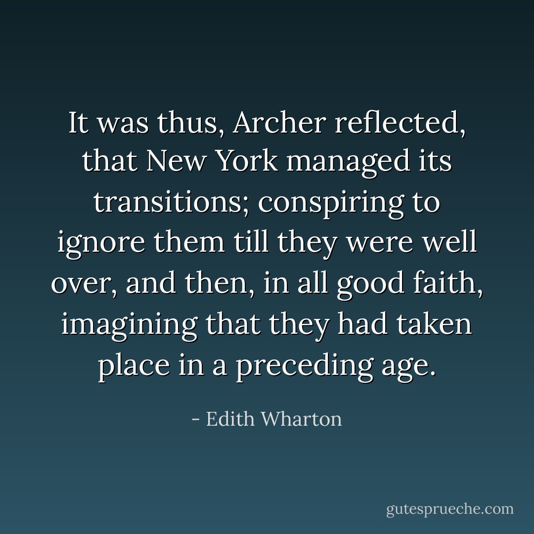 It was thus, Archer reflected, that New York managed its transitions; conspiring to ignore them till they were well over, and then, in all good faith, imagining that they had taken place in a preceding age. - Edith Wharton