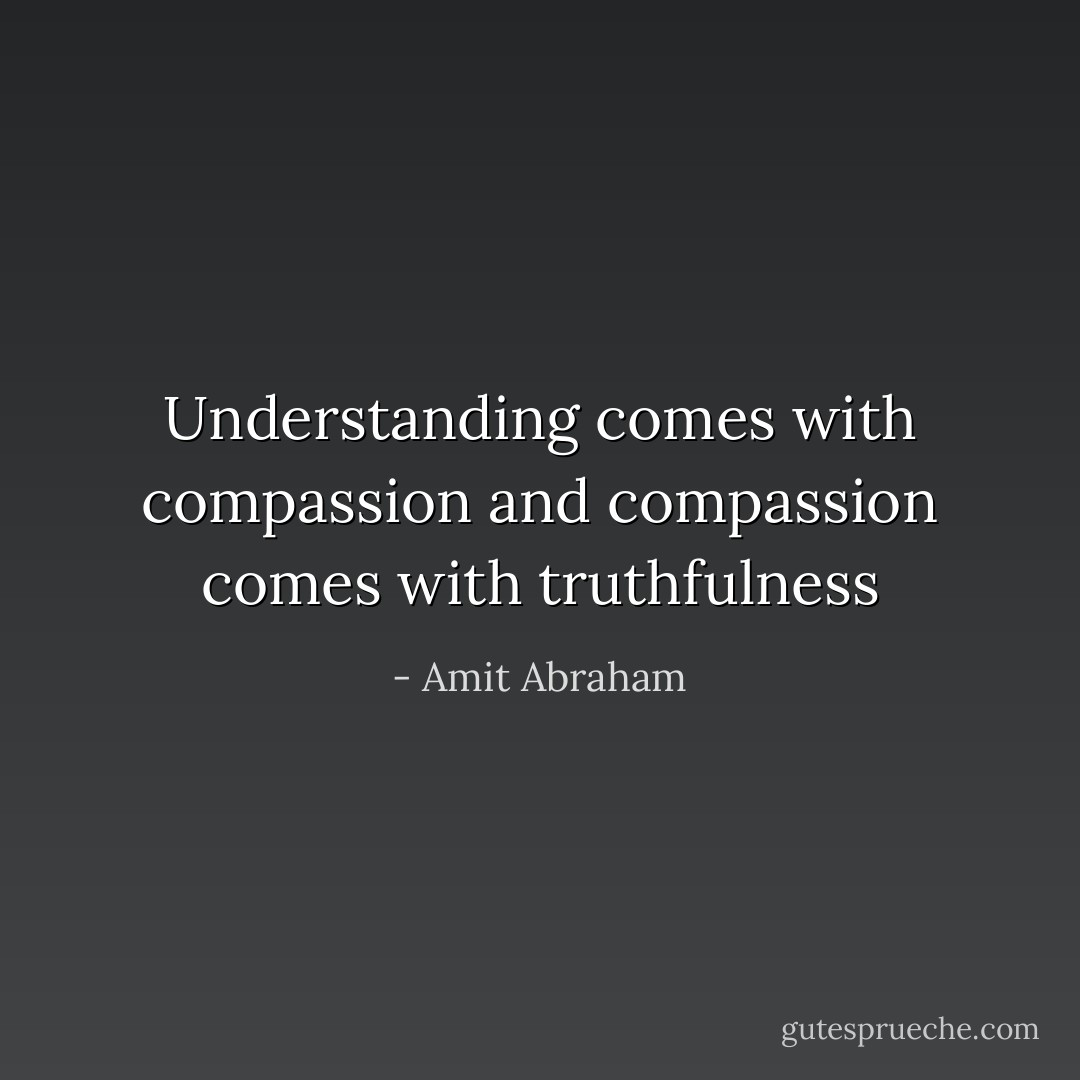 Understanding comes with compassion and compassion comes with truthfulness - Amit Abraham