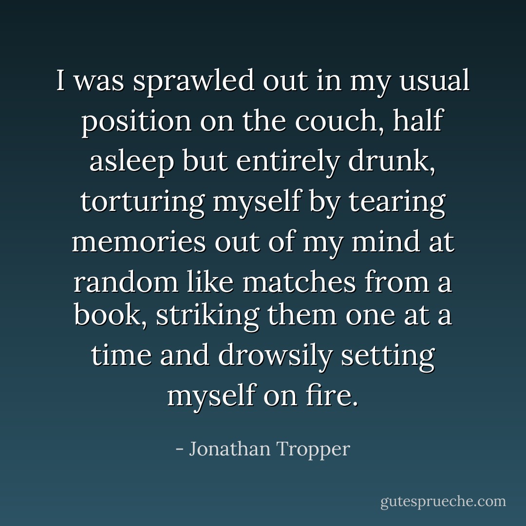 I was sprawled out in my usual position on the couch, half asleep but entirely drunk, torturing myself by tearing memories out of my mind at random like matches from a book, striking them one at a time and drowsily setting myself on fire. - Jonathan Tropper