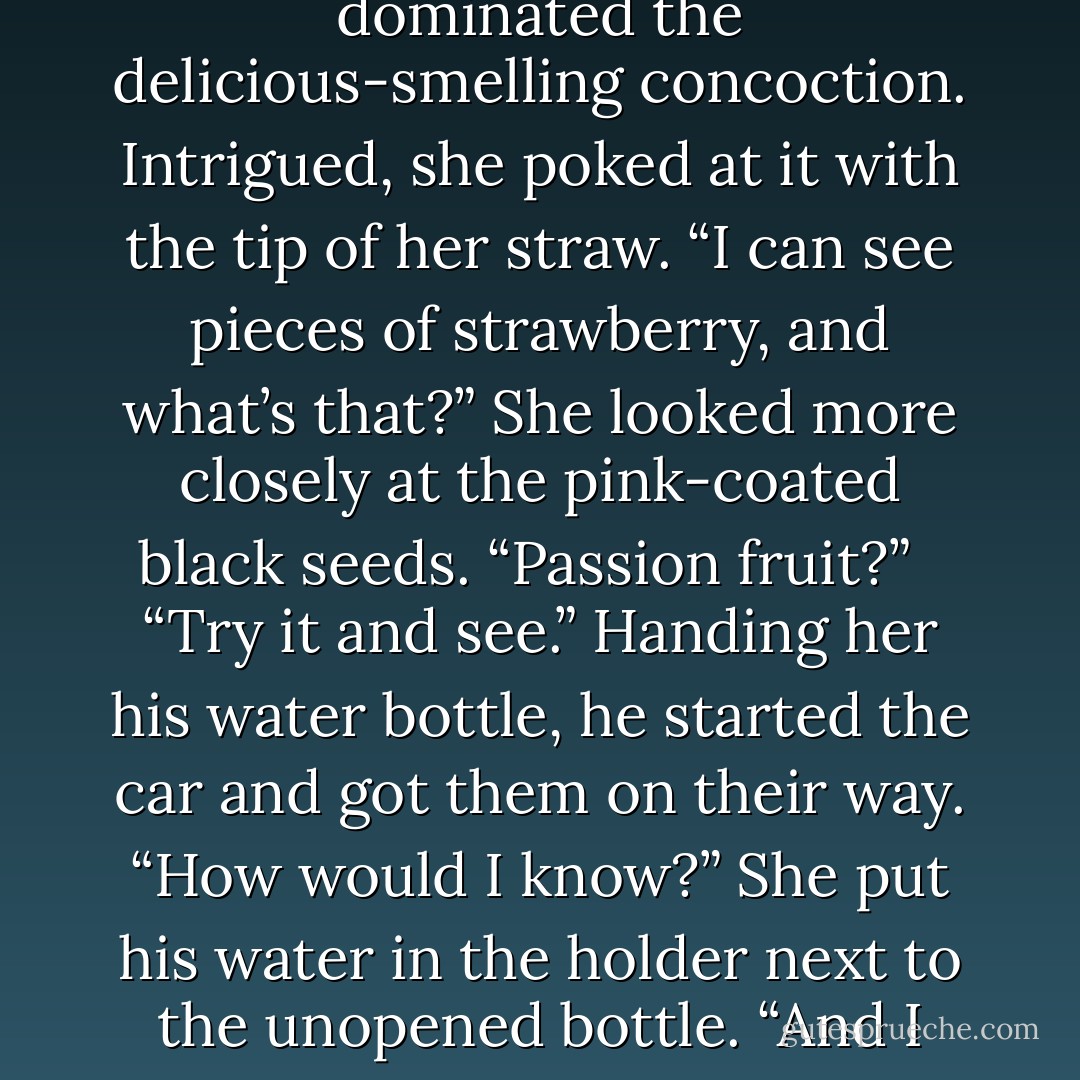 Aware she’d likely never tasted such a thing before, she took a cautious sip. Nothing came up. “The straw’s defective.” Dev shot her a quick grin. It altered his face, turning him strikingly beautiful. But that wasn’t the odd part. The odd part was that seeing him smile made her heart change its rhythm. She lifted her hand a fraction, compelled to trace the curve of his lips, the crease in his cheek. Would he let her, she thought, this man who moved with the liquid grace of a soldier . . . or a beast of prey? <br /><br />“Did I say milk shake?” he said, withheld laughter in his voice. “I meant ice cream smoothie—with enough fresh fruit blended into it to turn it solid.” Glancing at her when she didn’t move, he raised an eyebrow. She felt a wave of heat across her face, and the sensation was so strange, it broke through her fascination. Looking down, she took off the lid after removing the straw and stared at the swirls of pink and white that dominated the delicious-smelling concoction. Intrigued, she poked at it with the tip of her straw. “I can see pieces of strawberry, and what’s that?” She looked more closely at the pink-coated black seeds. “Passion fruit?” <br /><br />“Try it and see.” Handing her his water bottle, he started the car and got them on their way. “How would I know?” She put his water in the holder next to the unopened bottle. “And I need a spoon for this.” <br /><br />Reaching into a pocket, he pulled out a plastic-wrapped piece of cutlery. “Here.” <br /><br />“You did that on purpose,” she accused. “Did you want to see how hard I’d try to suck the mixture up?” Another smile, this one a bare shadow. “Would I do that?” It startled her to realize he was teasing her. Devraj Santos, she thought, wasn’t supposed to have a sense of humor. That was something she just knew. And, it was wrong. That meant the shadow-man didn’t know everything, that he wasn’t omnipotent. A cascade of bubbles sparkled through her veins, bright and effervescent. “I think you’re capable of almost anything.” Dipping in the spoon, she brought the decadent mixture to her lips. Oh! The crisp sting of ice, the cream rich and sweet, the fruit a tart burst of sensation. It was impossible not to take a second bite. And a third. - Nalini Singh