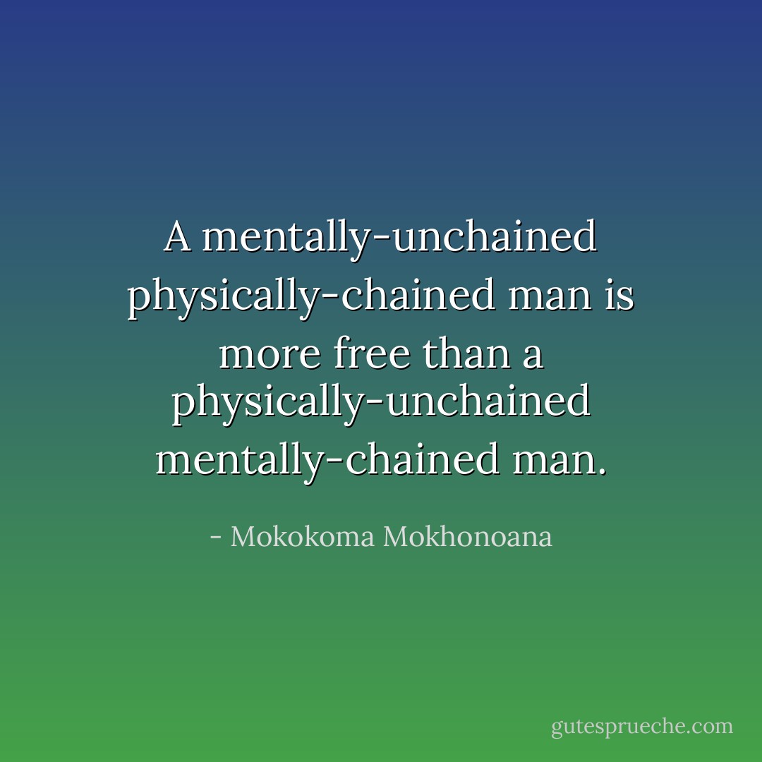 A mentally-unchained physically-chained man is more free than a physically-unchained mentally-chained man. - Mokokoma Mokhonoana