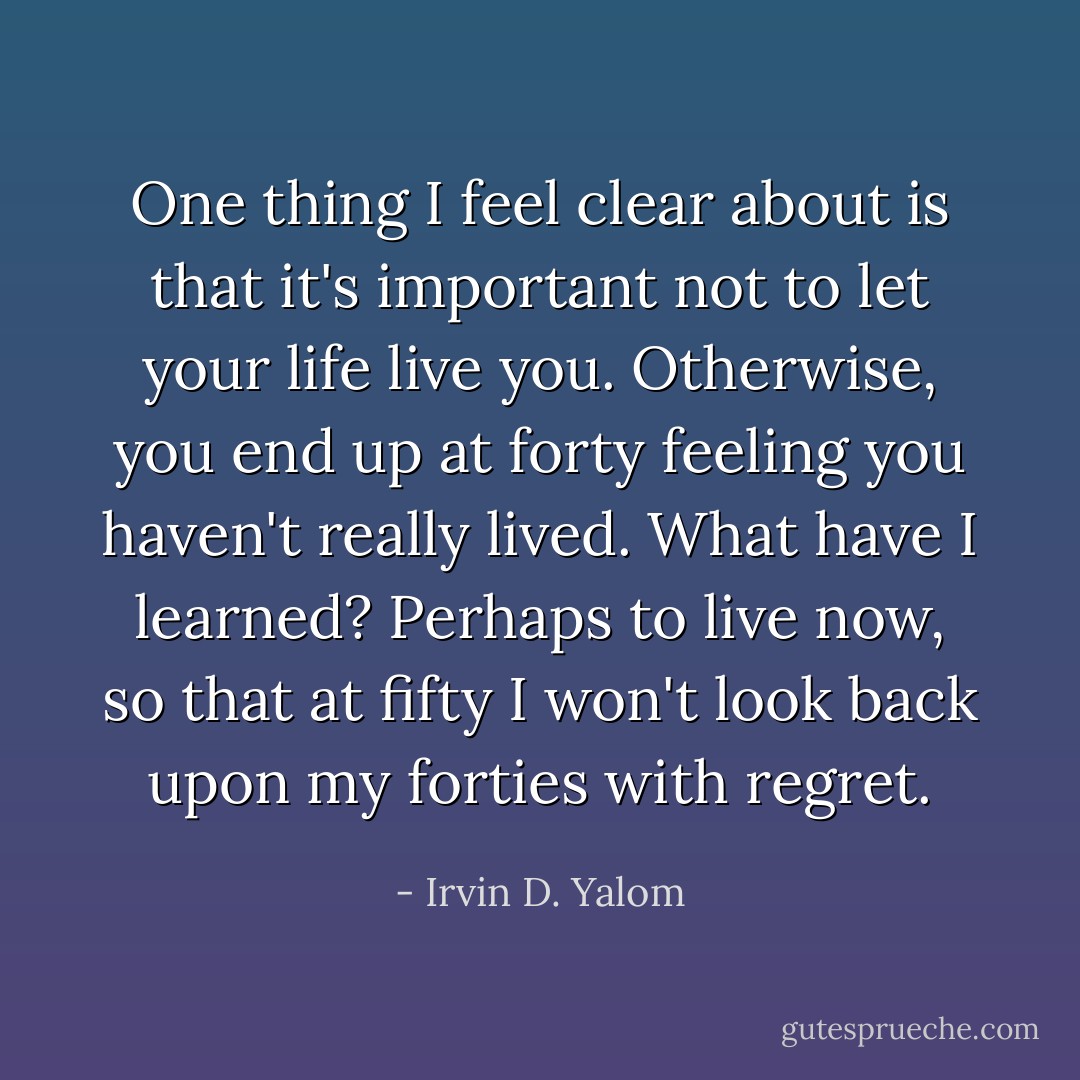 One thing I feel clear about is that it's important not to let your life live you. Otherwise, you end up at forty feeling you haven't really lived. What have I learned? Perhaps to live now, so that at fifty I won't look back upon my forties with regret. - Irvin D. Yalom