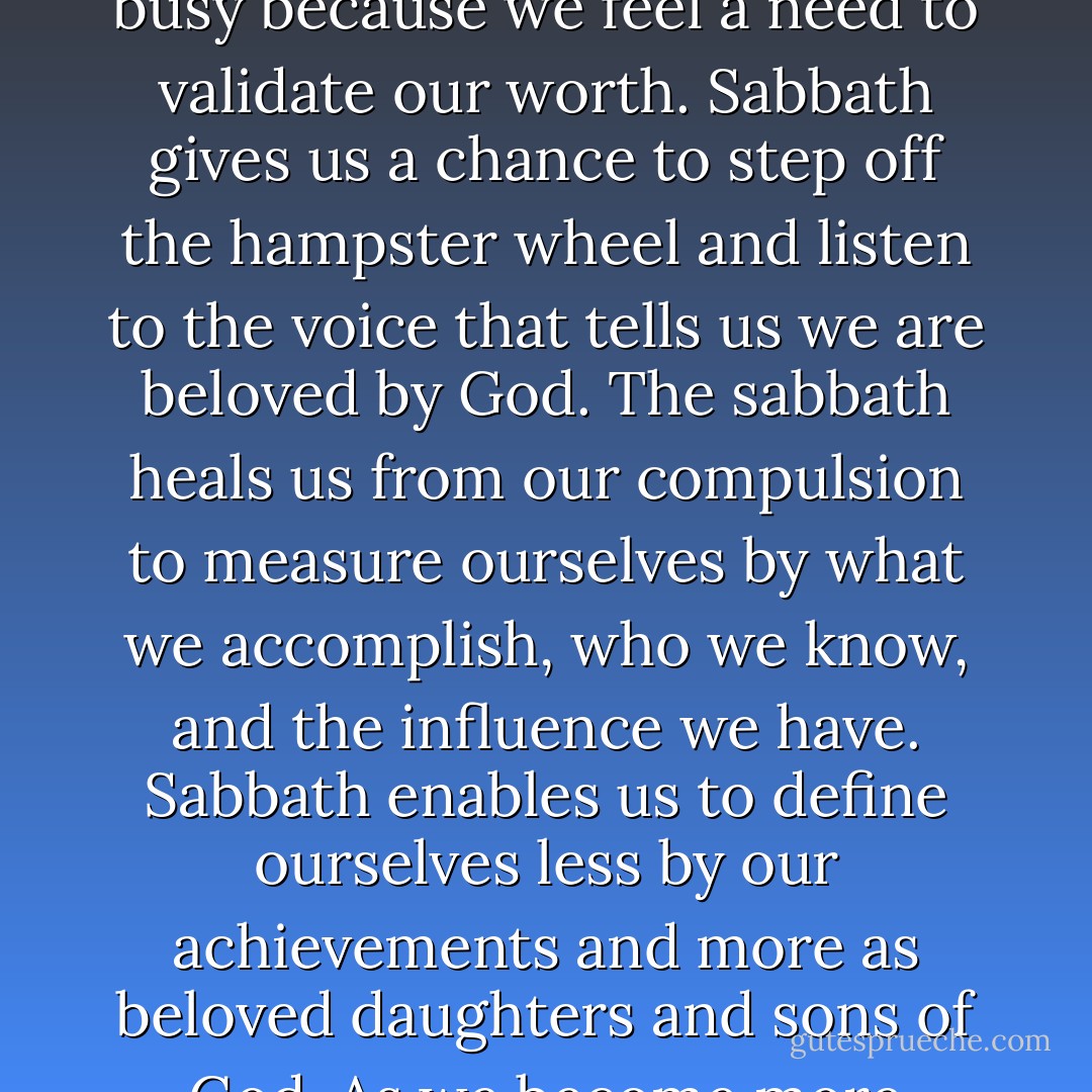 We need to ask ourselves why are so busy. Sabbath helps us to question our assumptions. The truth is that we may be busy because we feel a need to validate our worth. Sabbath gives us a chance to step off the hampster wheel and listen to the voice that tells us we are beloved by God. The sabbath heals us from our compulsion to measure ourselves by what we accomplish, who we know, and the influence we have. Sabbath enables us to define ourselves less by our achievements and more as beloved daughters and sons of God. As we become more aware of how much we are cherished as children of God, we grow in our trust of God. - Ken Shigematsu