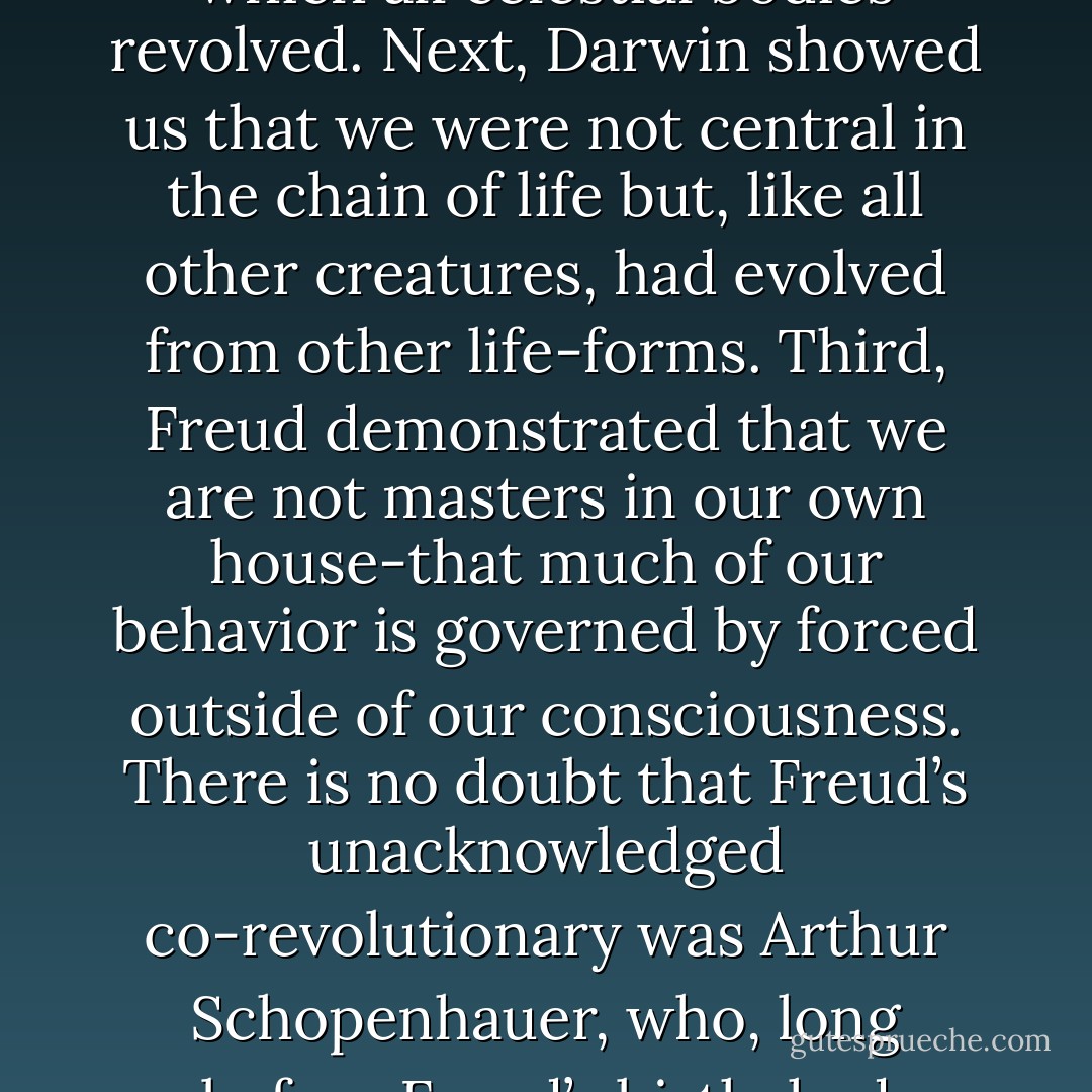 It has often been noted that three major revolutions in thought have threatened the idea of human centrality. First, Copernicus demonstrated that Earth was not the center about which all celestial bodies revolved. Next, Darwin showed us that we were not central in the chain of life but, like all other creatures, had evolved from other life-forms. Third, Freud demonstrated that we are not masters in our own house-that much of our behavior is governed by forced outside of our consciousness. There is no doubt that Freud’s unacknowledged co-revolutionary was Arthur Schopenhauer, who, long before Freud’s birth, had posited that we are governed by deep biological forced and then delude ourselves into thinking that we consciously choose our activities. - Irvin D. Yalom