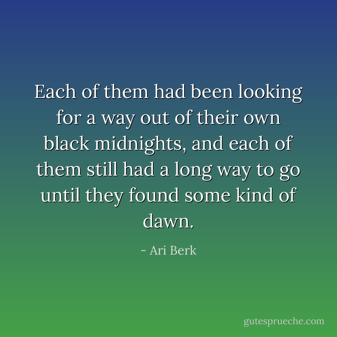 Each of them had been looking for a way out of their own black midnights, and each of them still had a long way to go until they found some kind of dawn. - Ari Berk