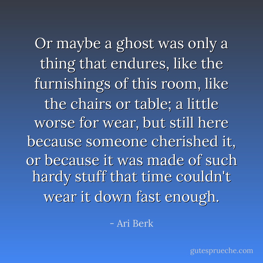 Or maybe a ghost was only a thing that endures, like the furnishings of this room, like the chairs or table; a little worse for wear, but still here because someone cherished it, or because it was made of such hardy stuff that time couldn't wear it down fast enough. - Ari Berk