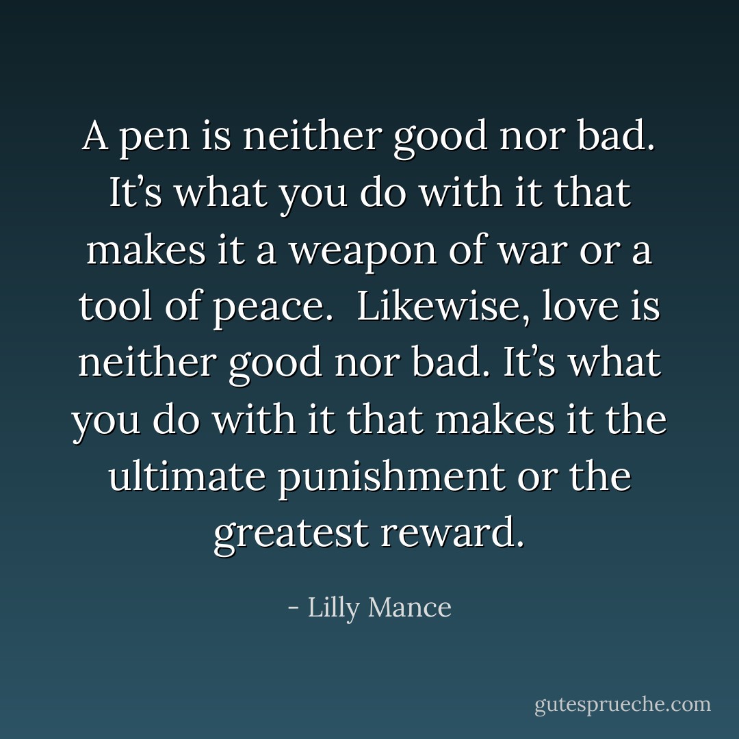 A pen is neither good nor bad. It’s what you do with it that makes it a weapon of war or a tool of peace.<br /><br />Likewise, love is neither good nor bad. It’s what you do with it that makes it the ultimate punishment or the greatest reward. - Lilly Mance