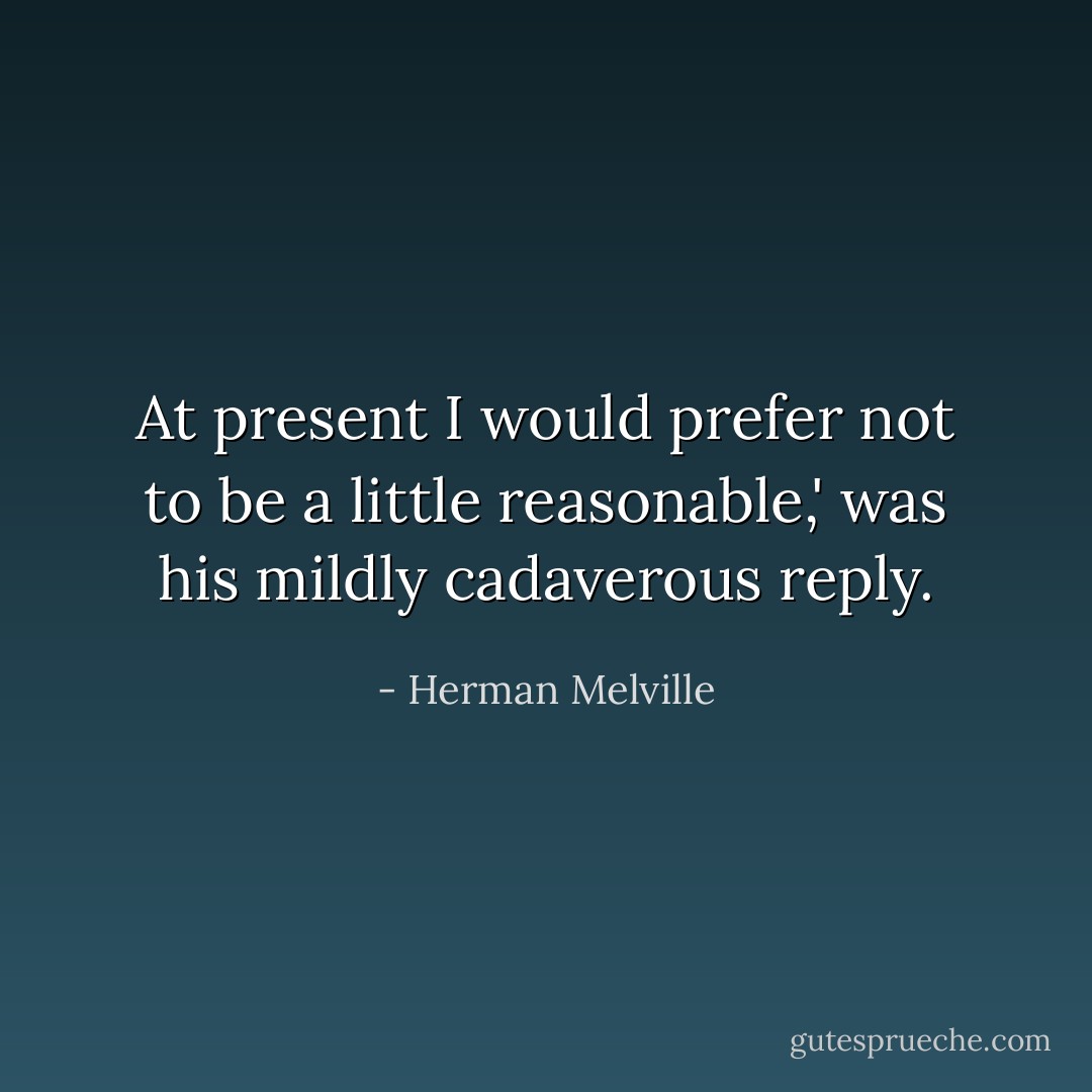 At present I would prefer not to be a little reasonable,' was his mildly cadaverous reply. - Herman Melville