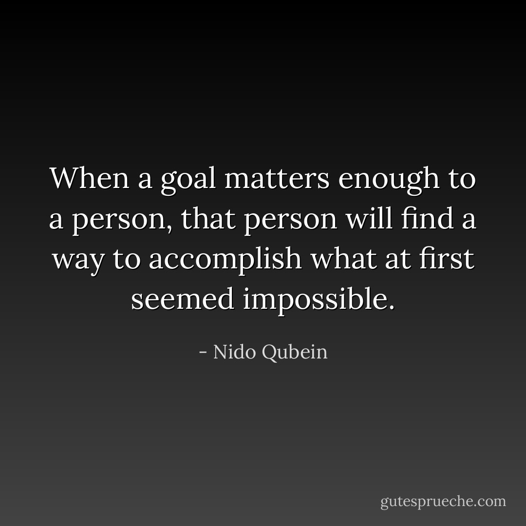 When a goal matters enough to a person, that person will find a way to accomplish what at first seemed impossible. - Nido Qubein