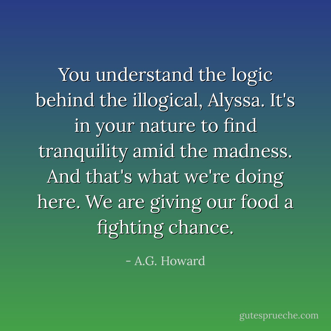 You understand the logic behind the illogical, Alyssa. It's in your nature to find tranquility amid the madness. And that's what we're doing here. We are giving our food a fighting chance. - A.G. Howard