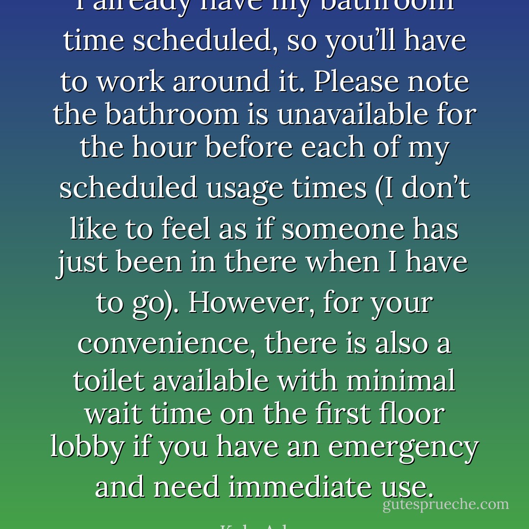 I already have my bathroom time scheduled, so you’ll have to work around it. Please note the bathroom is unavailable for the hour before each of my scheduled usage times (I don’t like to feel as if someone has just been in there when I have to go). However, for your convenience, there is also a toilet available with minimal wait time on the first floor lobby if you have an emergency and need immediate use. - Kyle Adams