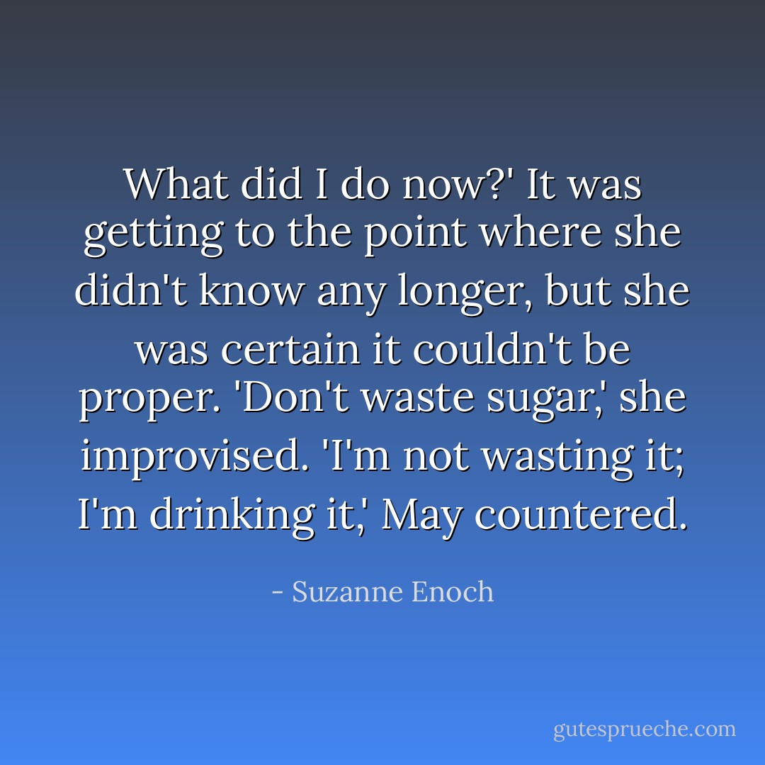 What did I do now?'<br />It was getting to the point where she didn't know any longer, but she was certain it couldn't be proper. 'Don't waste sugar,' she improvised.<br />'I'm not wasting it; I'm drinking it,' May countered. - Suzanne Enoch