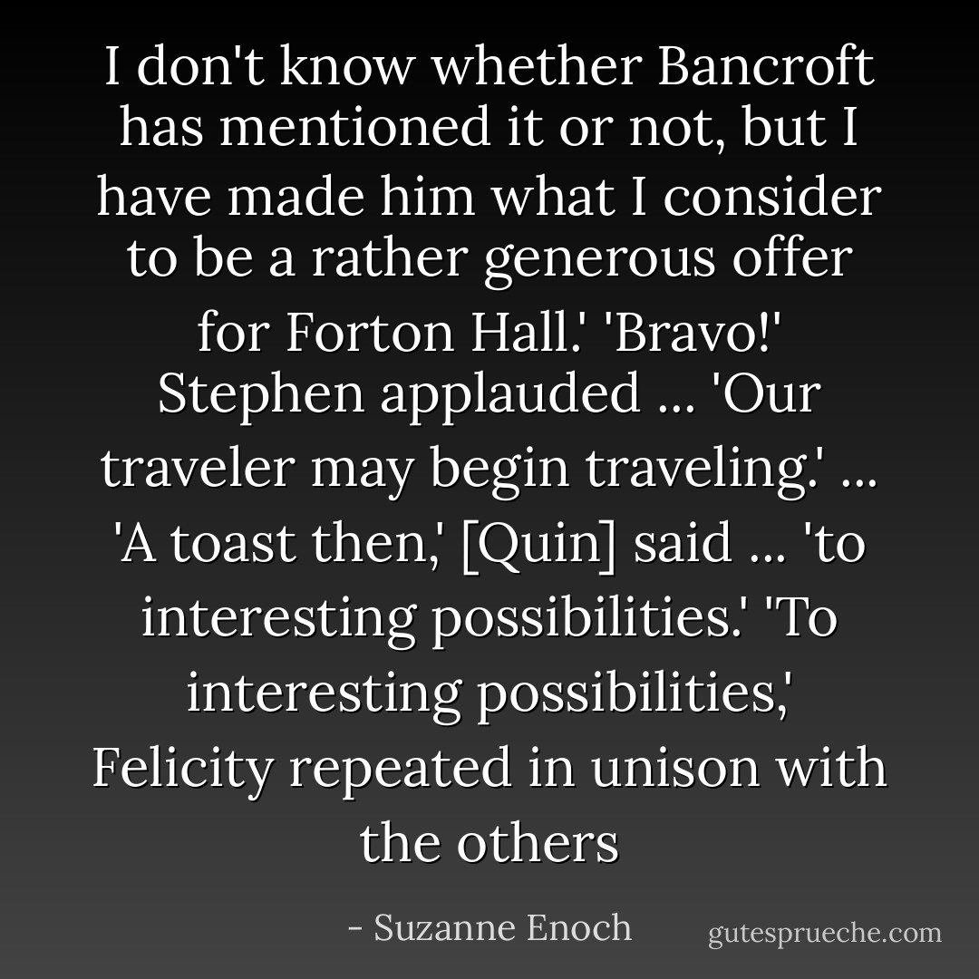 I don't know whether Bancroft has mentioned it or not, but I have made him what I consider to be a rather generous offer for Forton Hall.'<br />'Bravo!' Stephen applauded ... 'Our traveler may begin traveling.' ...<br />'A toast then,' [Quin] said ... 'to interesting possibilities.'<br />'To interesting possibilities,' Felicity repeated in unison with the others - Suzanne Enoch