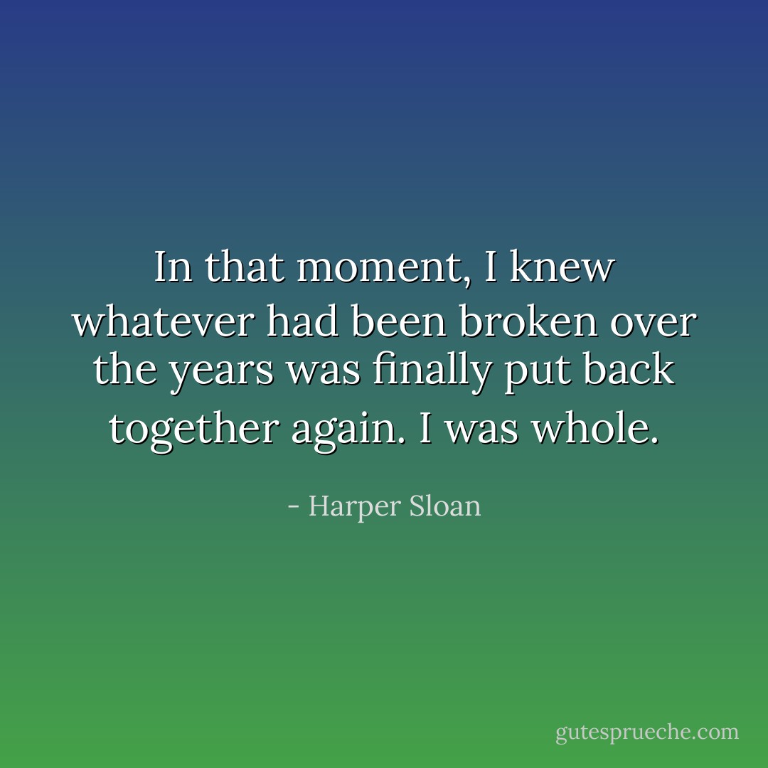 In that moment, I knew whatever had been broken over the years was finally put back together again. I was whole. - Harper Sloan