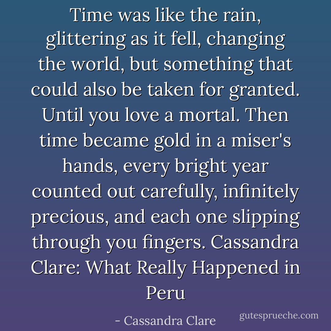 Time was like the rain, glittering as it fell, changing the world, but something that could also be taken for granted. Until you love a mortal. Then time became gold in a miser's hands, every bright year counted out carefully, infinitely precious, and each one slipping through you fingers.<br />Cassandra Clare: What Really Happened in Peru - Cassandra Clare