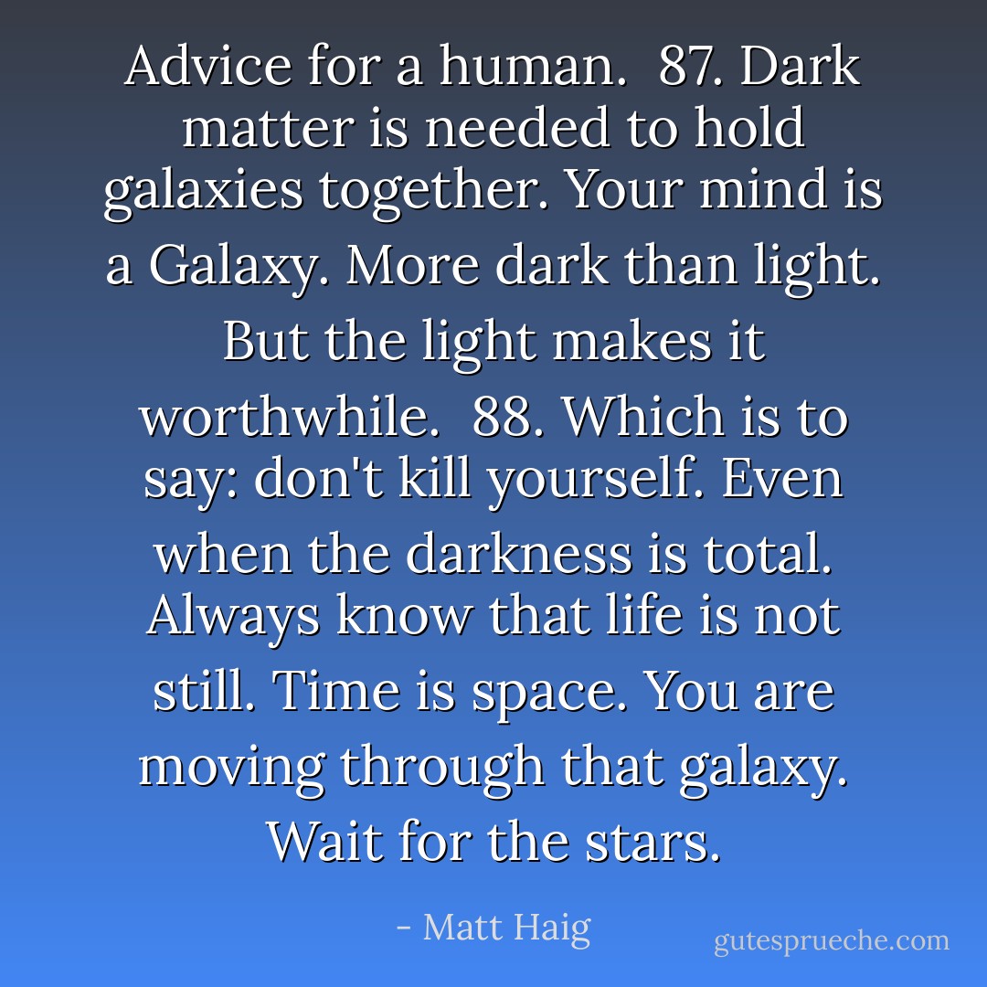 Advice for a human.<br /><br />87. Dark matter is needed to hold galaxies together. Your mind is a Galaxy. More dark than light. But the light makes it worthwhile.<br /><br />88. Which is to say: don't kill yourself. Even when the darkness is total. Always know that life is not still. Time is space. You are moving through that galaxy. Wait for the stars. - Matt Haig