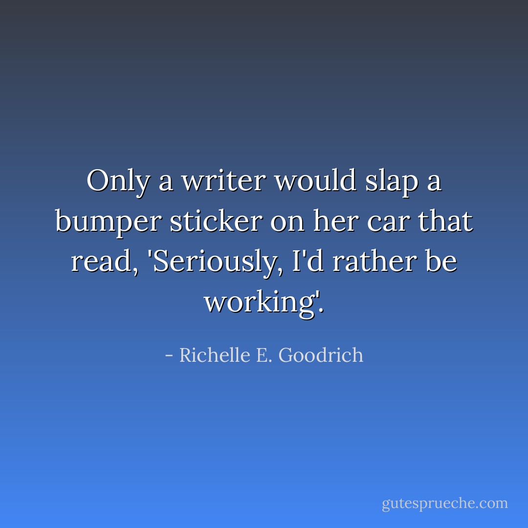 Only a writer would slap a bumper sticker on her car that read, <i>'Seriously, I'd rather be working'</i>. - Richelle E. Goodrich