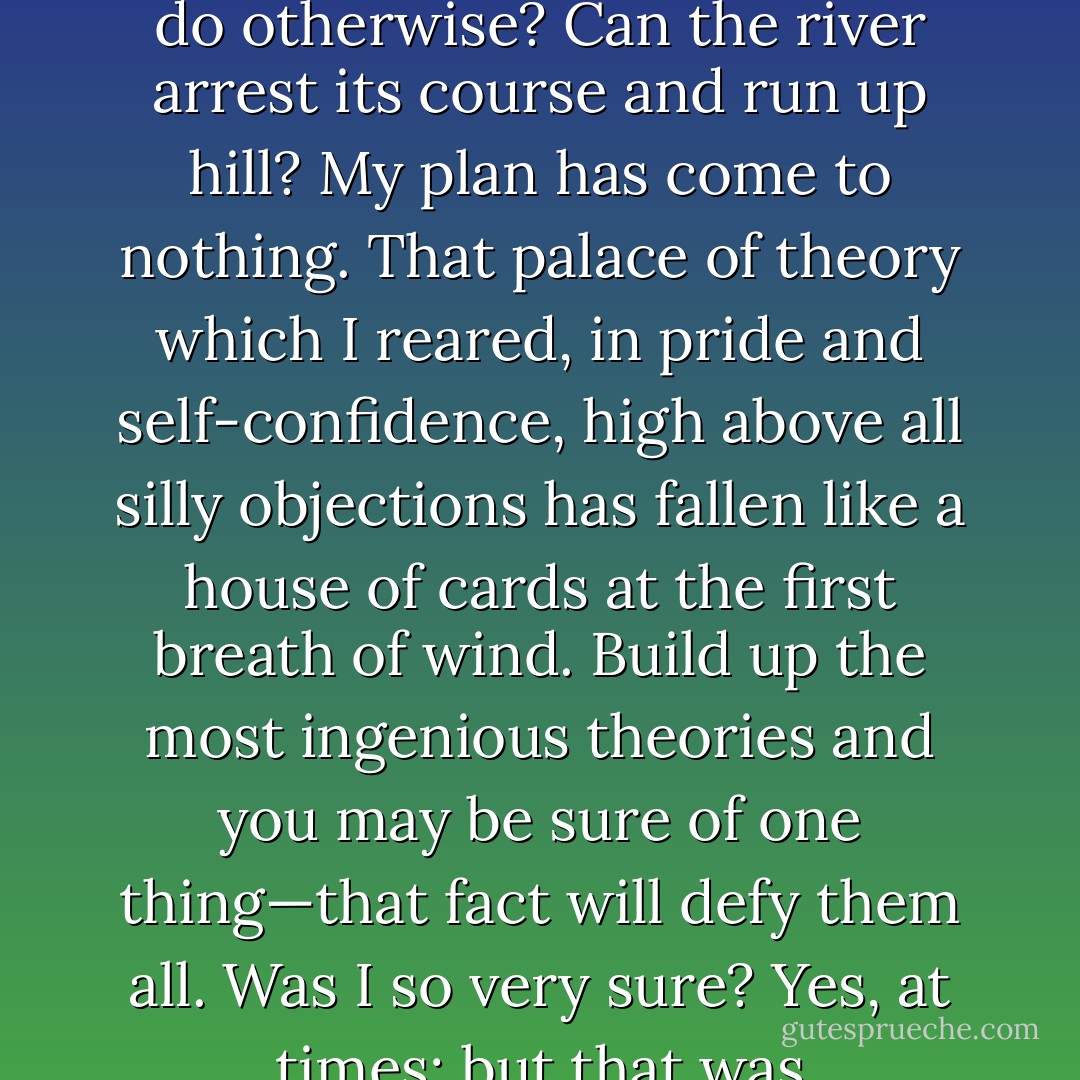 Wednesday, November 8th, 1893<br /><br />Here I sit in the still winter night on the drifting ice-floe, and see only stars above me. Far off I see the threads of life twisting themselves into the intricate web which stretches unbroken from life’s sweet morning dawn to the eternal death-stillness of ice. Thought follows thought—you pick the whole to pieces, and it seems so small—but high above all towers one form … Why did you take this voyage? … Could I do otherwise? Can the river arrest its course and run up hill? My plan has come to nothing. That palace of theory which I reared, in pride and self-confidence, high above all silly objections has fallen like a house of cards at the first breath of wind. Build up the most ingenious theories and you may be sure of one thing—that fact will defy them all. Was I so very sure? Yes, at times; but that was self-deception, intoxication. A secret doubt lurked behind all the reasoning. It seemed as though the longer I defended my theory, the nearer I came to doubting it. But no, there is not getting over the evidence of that Siberian drift-wood. But if, after all, we are on the wrong track, what then? Only disappointed human hopes, nothing more. And even if we perish, what will it matter in the endless cycles of eternity? - Fridtjof Nansen