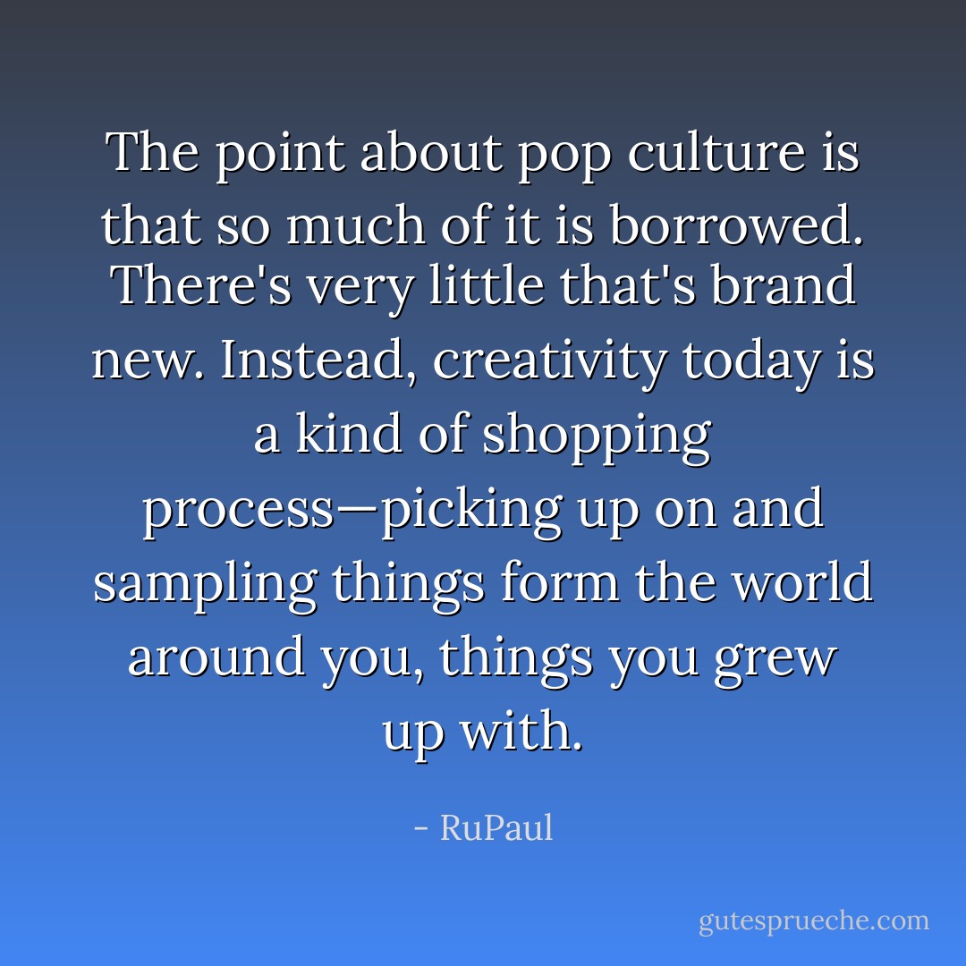 The point about pop culture is that so much of it is borrowed. There's very little that's brand new. Instead, creativity today is a kind of shopping process—picking up on and sampling things form the world around you, things you grew up with. - RuPaul