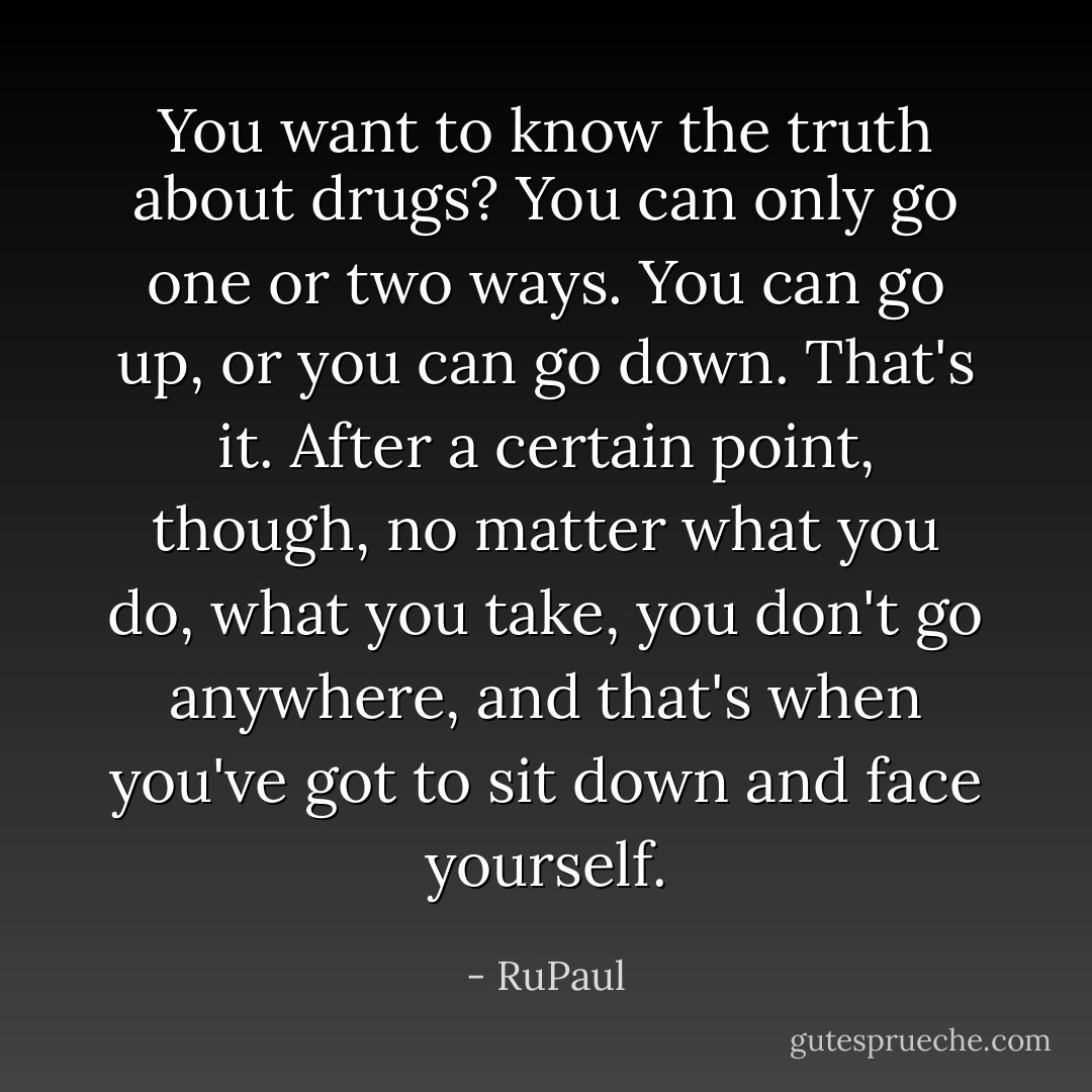 You want to know the truth about drugs? You can only go one or two ways. You can go up, or you can go down. That's it. After a certain point, though, no matter what you do, what you take, you don't go anywhere, and that's when you've got to sit down and face yourself. - RuPaul