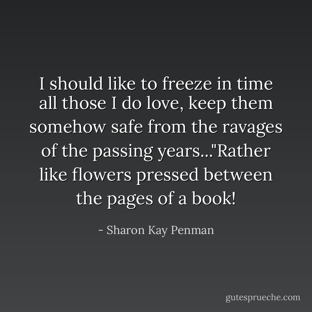 I should like to freeze in time all those I do love, keep them somehow safe from the ravages of the passing years..."Rather like flowers pressed between the pages of a book! - Sharon Kay Penman