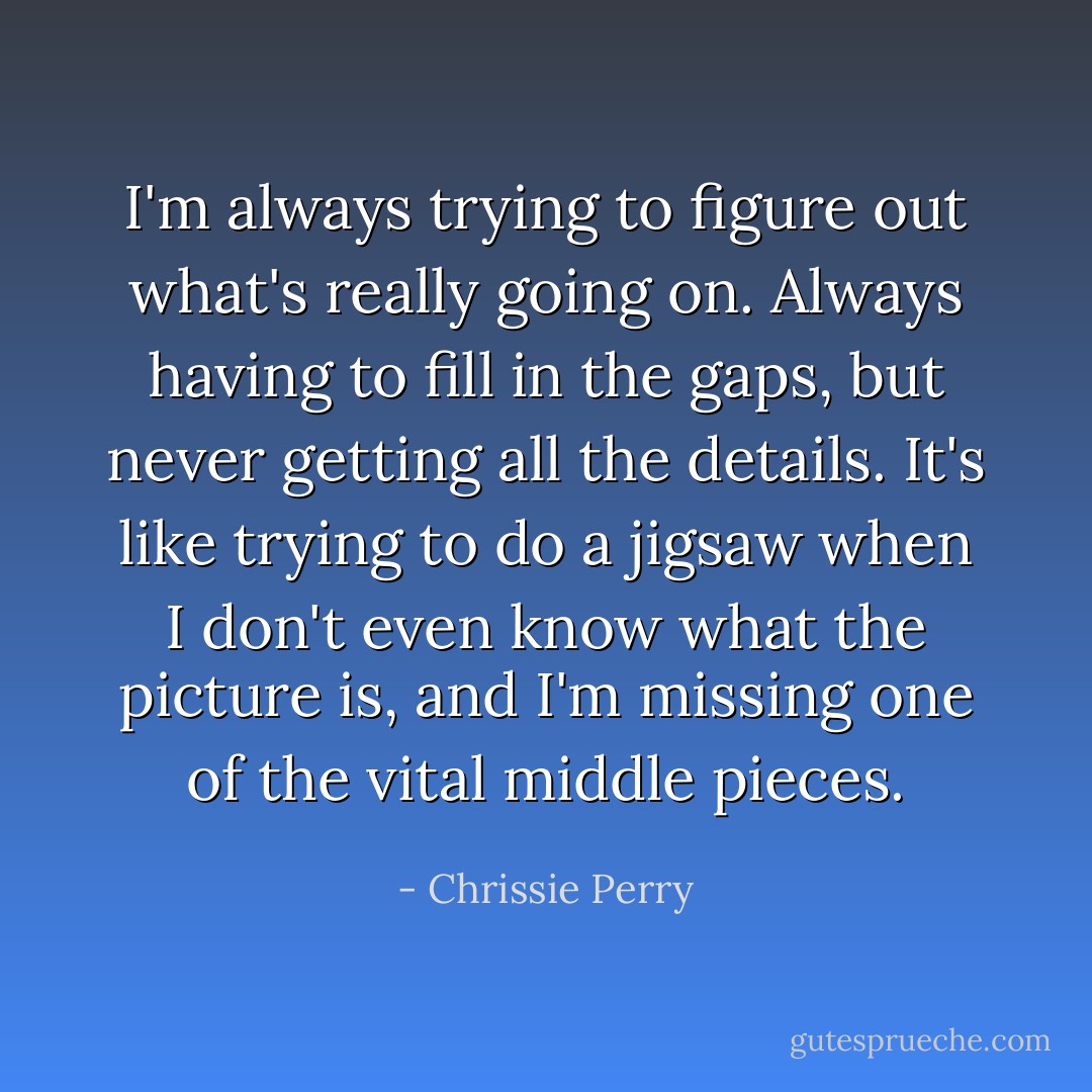 I'm always trying to figure out what's really going on. Always having to fill in the gaps, but never getting all the details. It's like trying to do a jigsaw when I don't even know what the picture is, and I'm missing one of the vital middle pieces. - Chrissie Perry