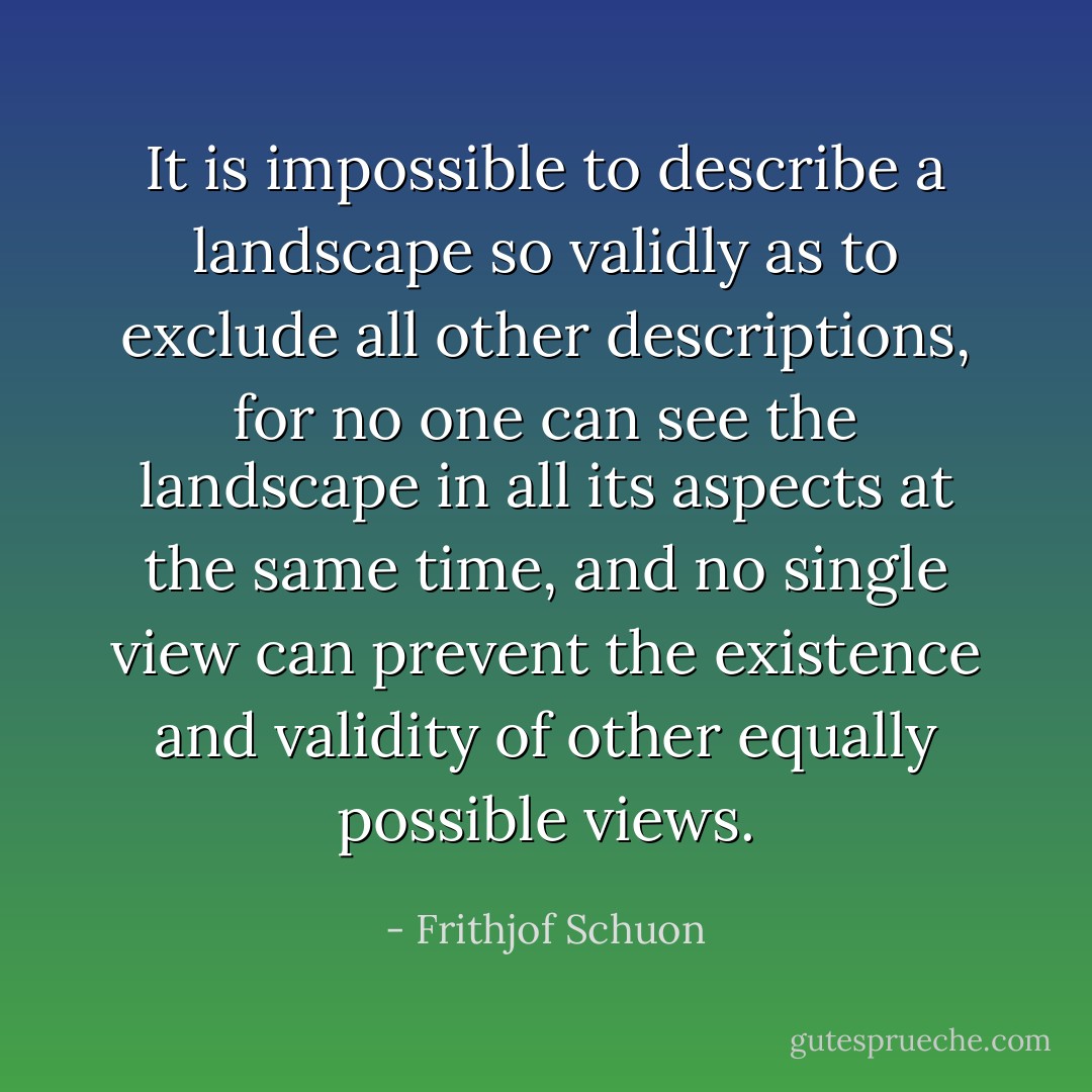 It is impossible to describe a landscape so validly as to exclude all other descriptions, for no one can see the landscape in all its aspects at the same time, and no single view can prevent the existence and validity of other equally possible views. - Frithjof Schuon