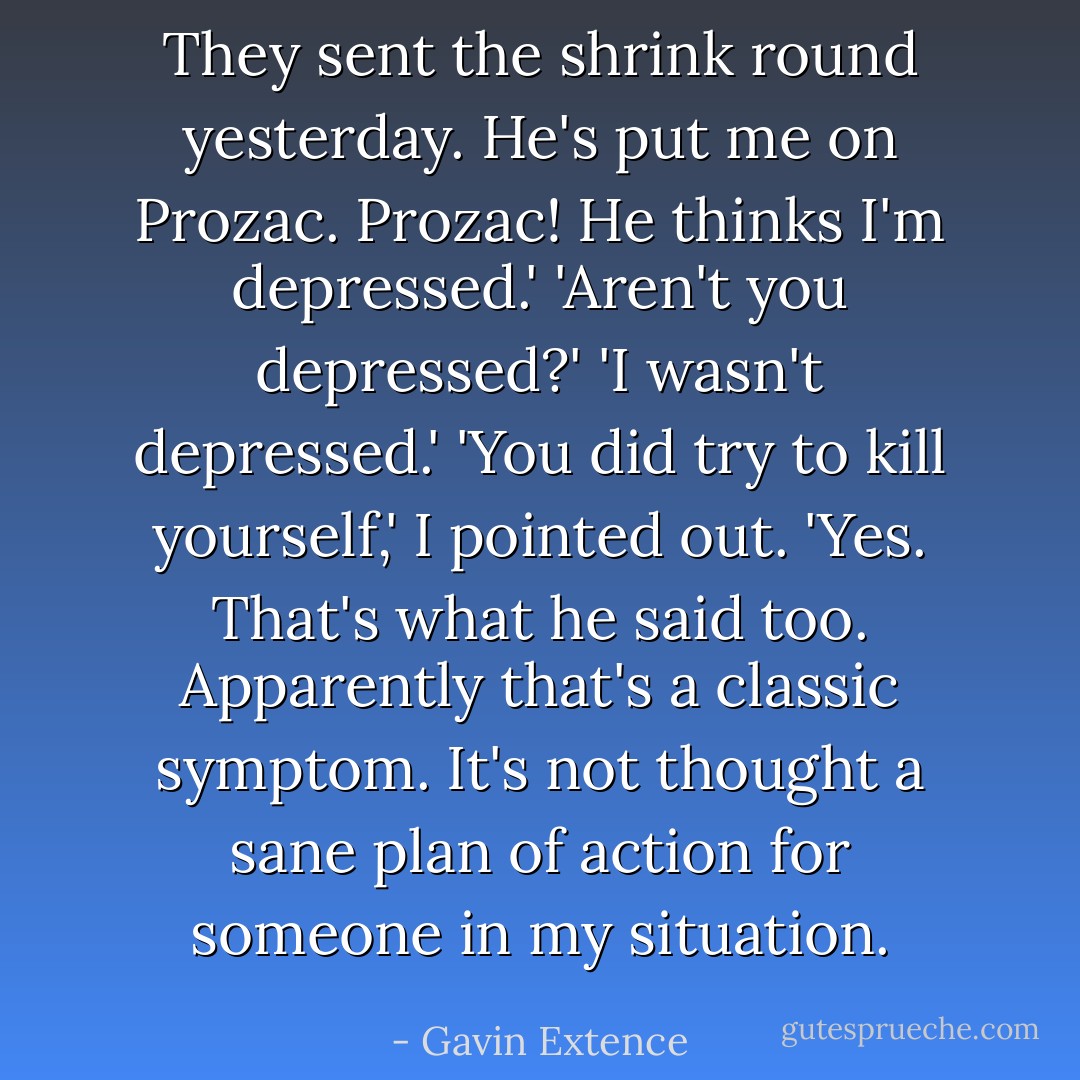 They sent the shrink round yesterday. He's put me on Prozac. Prozac! He thinks I'm depressed.'<br />'Aren't you depressed?'<br />'I wasn't depressed.'<br />'You did try to kill yourself,' I pointed out.<br />'Yes. That's what he said too. Apparently that's a classic symptom. It's not thought a sane plan of action for someone in my situation. - Gavin Extence