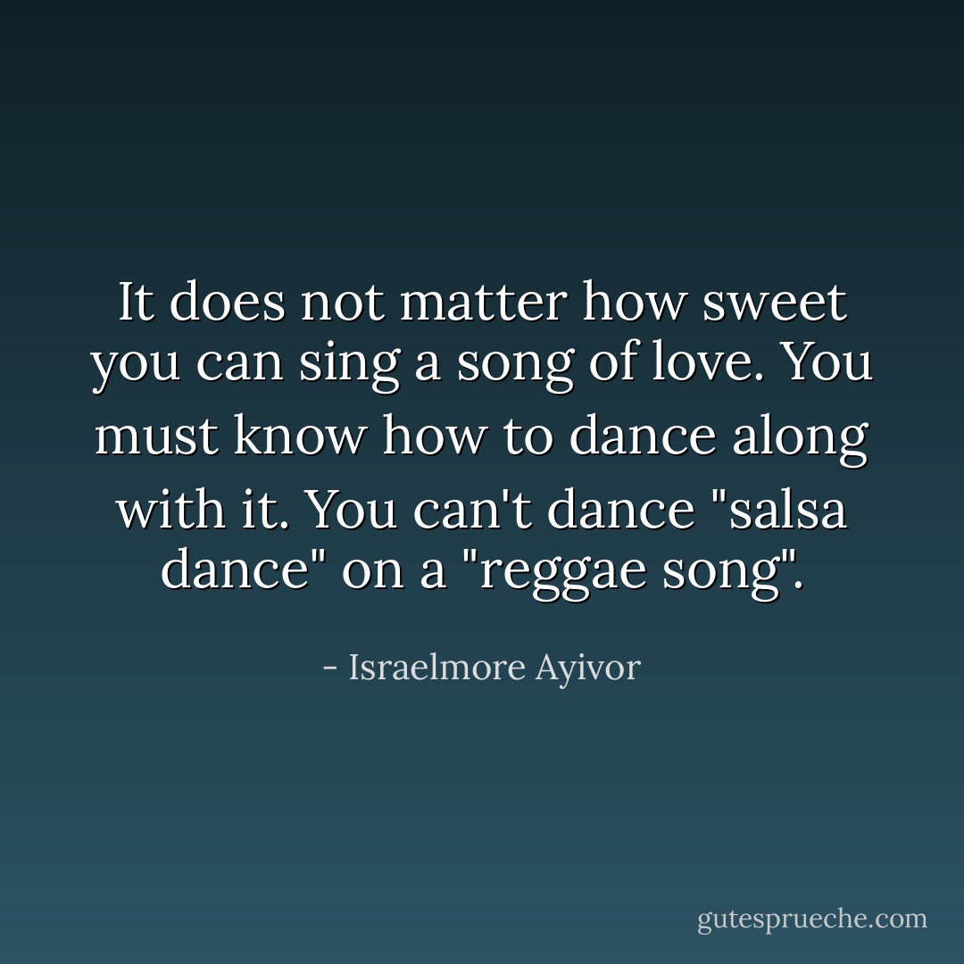 It does not matter how sweet you can sing a song of love. You must know how to dance along with it. You can't dance "salsa dance" on a "reggae song". - Israelmore Ayivor
