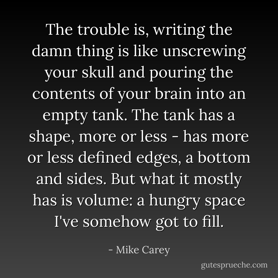The trouble is, writing the damn thing is like unscrewing your skull and pouring the contents of your brain into an empty tank. The tank has a shape, more or less - has more or less defined edges, a bottom and sides. But what it mostly has is volume: a hungry space I've somehow got to fill. - Mike Carey