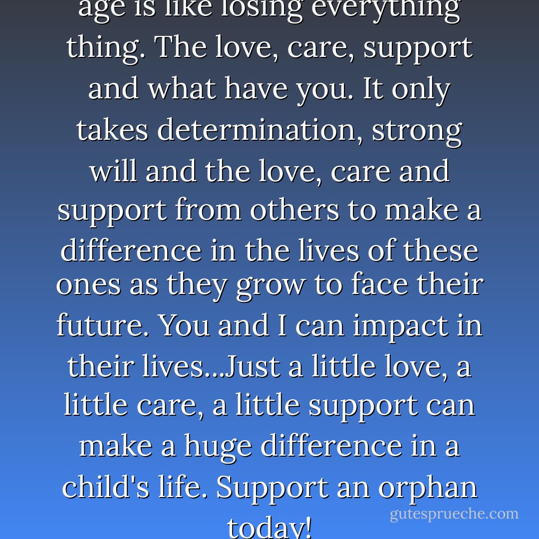 Losing your parent at a tender age is like losing everything thing. The love, care, support and what have you. It only takes determination, strong will and the love, care and support from others to make a difference in the lives of these ones as they grow to face their future. You and I can impact in their lives...Just a little love, a little care, a little support can make a huge difference in a child's life. Support an orphan today! - Oziohu Sanni