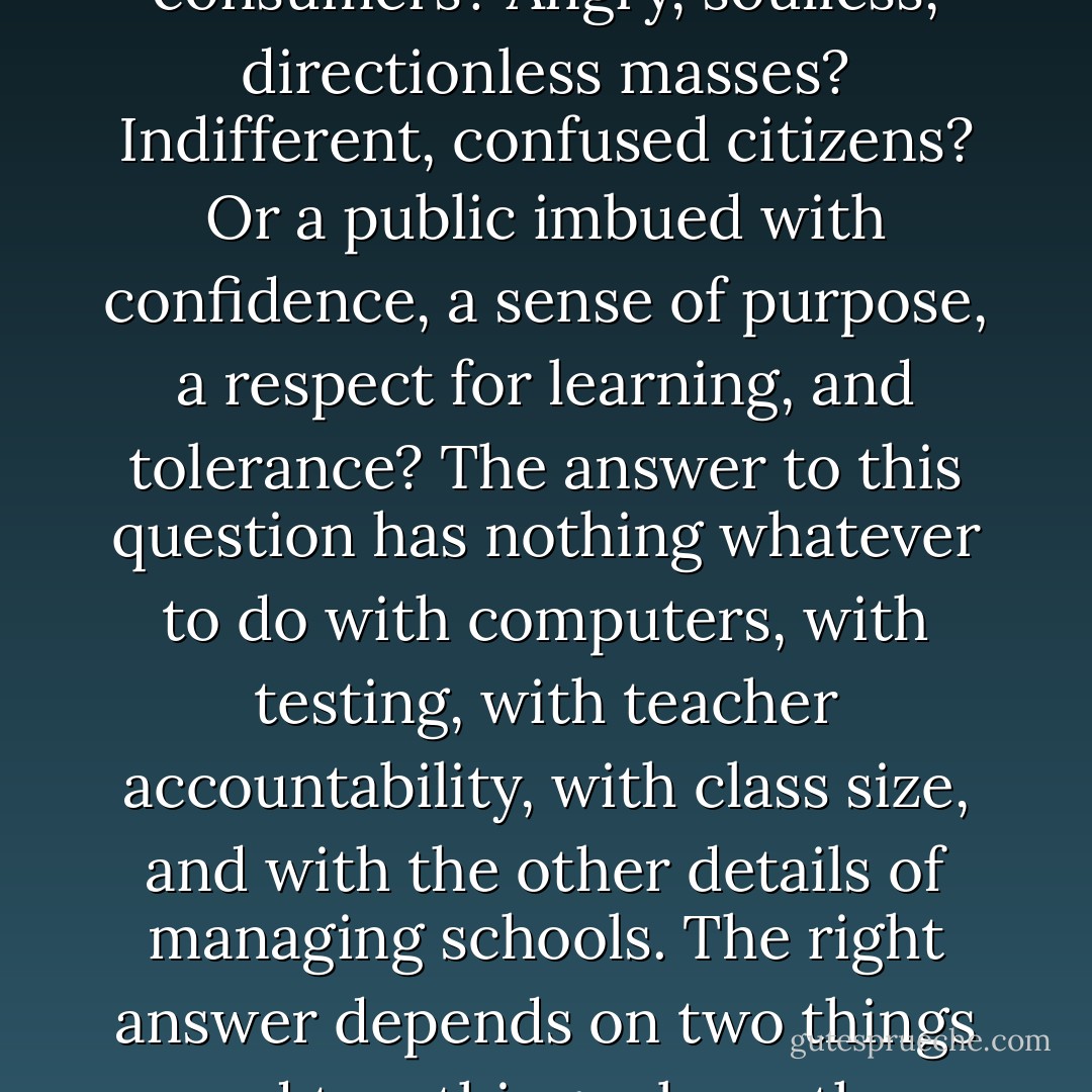 The question is not, Does or doesn't public schooling create a public? The question is, What kind of public does it create? A conglomerate of self-indulgent consumers? Angry, soulless, directionless masses? Indifferent, confused citizens? Or a public imbued with confidence, a sense of purpose, a respect for learning, and tolerance? The answer to this question has nothing whatever to do with computers, with testing, with teacher accountability, with class size, and with the other details of managing schools. The right answer depends on two things and two things alone: the existence of shared narratives and the capacity of such narratives to provide an inspired reason for schooling. - Neil Postman
