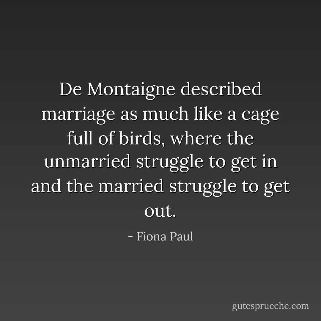 De Montaigne described marriage as much like a cage full of birds, where the unmarried struggle to get in and the married struggle to get out. - Fiona Paul