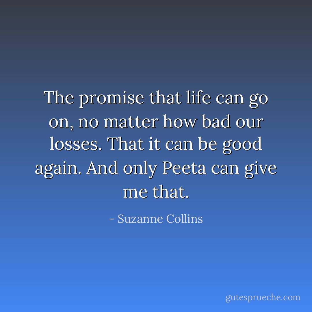 The promise that life can go on, no matter how bad our losses. That it can be good again. And only Peeta can give me that. - Suzanne Collins