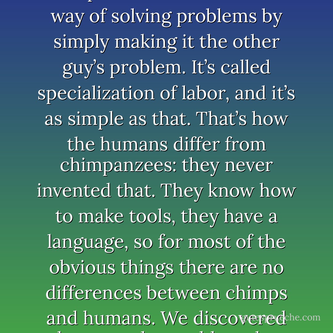 Components are how people solve problems above a modest scale; it’s one thing that separates us from chimpanzees. We invented a way of solving problems by simply making it the other guy’s problem. It’s called specialization of labor, and it’s as simple as that. That’s how the humans differ from chimpanzees: they never invented that. They know how to make tools, they have a language, so for most of the obvious things there are no differences between chimps and humans. We discovered how to solve problems by making it the other guy’s problem — through an economic system. - Brad Cox