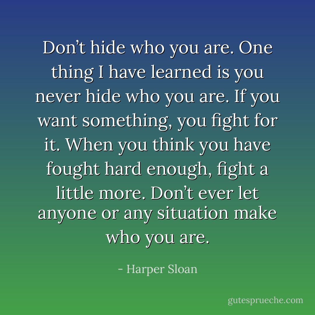 Don’t hide who you are. One thing I have learned is you never hide who you<br />are. If you want something, you fight for it. When you think you have fought hard enough, fight a little more. Don’t ever let anyone or any situation make who you are. - Harper Sloan