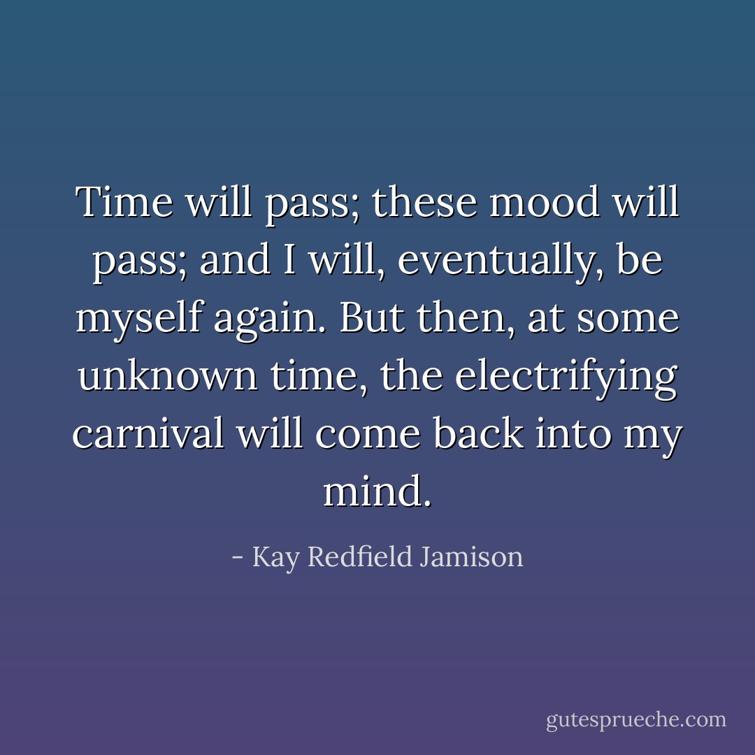 Time will pass; these mood will pass; and I will, eventually, be myself again. But then, at some unknown time, the electrifying carnival will come back into my mind. - Kay Redfield Jamison