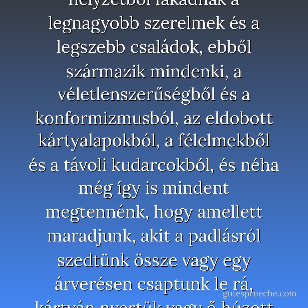 Nem áhítozhatunk arra, hogy mi legyünk az elsők vagy a legjobbak, el kell fogadnunk azt, ami van: mi vagyunk a maradék, a felesleg, a túlélők, akik még kéznél vannak, a kiárusítás utolsó darabjai; és ebből a nem túl hízelgő helyzetből fakadnak a legnagyobb szerelmek és a legszebb családok, ebből származik mindenki, a véletlenszerűségből és a konformizmusból, az eldobott kártyalapokból, a félelmekből és a távoli kudarcokból, és néha még így is mindent megtennénk, hogy amellett maradjunk, akit a padlásról szedtünk össze vagy egy árverésen csaptunk le rá, kártyán nyertük vagy ő húzott ki bennünket a kukából. Hihetetlen, hogyan lehetünk képesek meggyőzni magunkat végzetes szerelmeinkről, és sokan a sors kezét látják abban, ami nem más, mint egy nyárvégi, falusi tombola… - Javier Marías