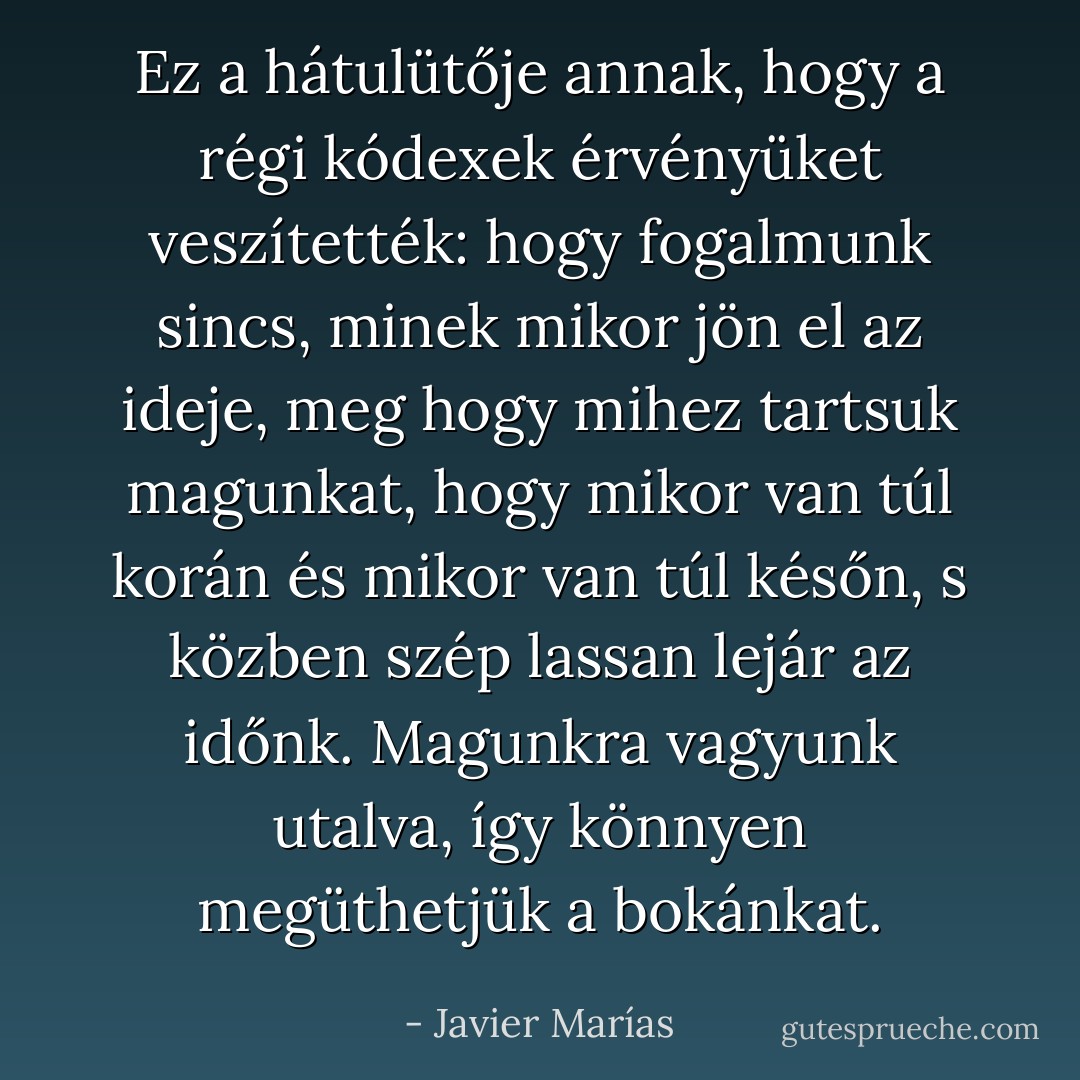 Ez a hátulütője annak, hogy a régi kódexek érvényüket veszítették: hogy fogalmunk sincs, minek mikor jön el az ideje, meg hogy mihez tartsuk magunkat, hogy mikor van túl korán és mikor van túl későn, s közben szép lassan lejár az időnk. Magunkra vagyunk utalva, így könnyen megüthetjük a bokánkat. - Javier Marías