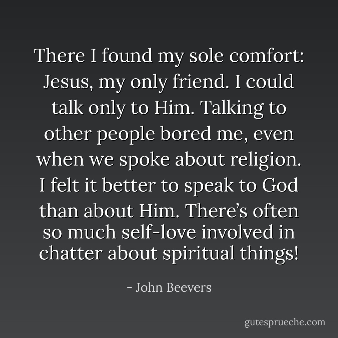 There I found my sole comfort: Jesus, my only friend. I could talk only to Him. Talking to other people bored me, even when we spoke about religion. I felt it better to speak to God than about Him. There’s often so much self-love involved in chatter about spiritual things! - John Beevers