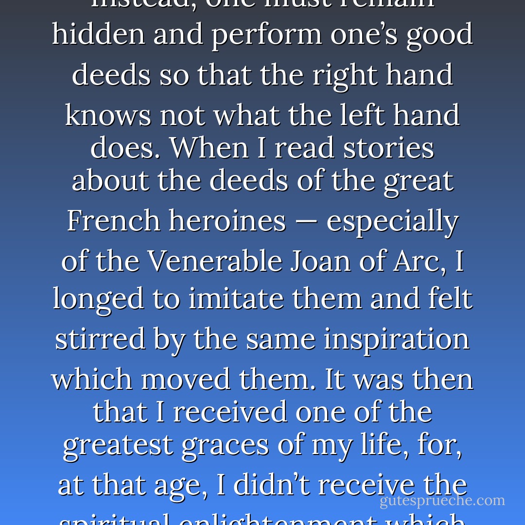 It wasn’t long before God made me realise that the true glory is that which is eternal and that, to achieve it, there is no need to perform outstanding deeds. Instead, one must remain hidden and perform one’s good deeds so that the right hand knows not what the left hand does. When I read stories about the deeds of the great French heroines — especially of the Venerable Joan of Arc, I longed to imitate them and felt stirred by the same inspiration which moved them. It was then that I received one of the greatest graces of my life, for, at that age, I didn’t receive the spiritual enlightenment which now floods my soul. I was made to understand that the glory I was to win would never be seen during my lifetime . . . - John Beevers