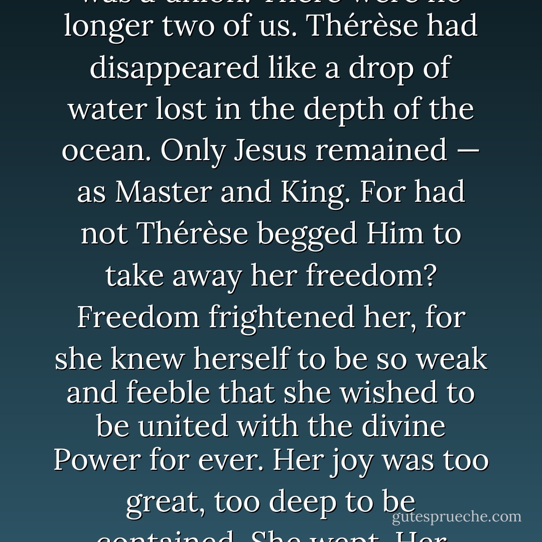 Oh, how sweet the first kiss of Jesus was! It was a kiss of love. I knew that I was loved and I declared: “I love You and I give myself to You for ever!” Jesus made no demand on me; He asked for no sacrifices. For a long time Jesus and little Thérèse had gazed at each other and they understood each other. On that day it was no longer a matter of gazing: it was a union. There were no longer two of us. Thérèse had disappeared like a drop of water lost in the depth of the ocean. Only Jesus remained — as Master and King. For had not Thérèse begged Him to take away her freedom? Freedom frightened her, for she knew herself to be so weak and feeble that she wished to be united with the divine Power for ever. Her joy was too great, too deep to be contained. She wept. Her companions were amazed and afterwards they said: “Why on earth did she cry? Something must have been upsetting her. Perhaps it was because her mother wasn’t there, nor her Carmelite sister she loves so much.” They couldn’t understand that such a flood of divine joy cannot be borne without tears. - John Beevers