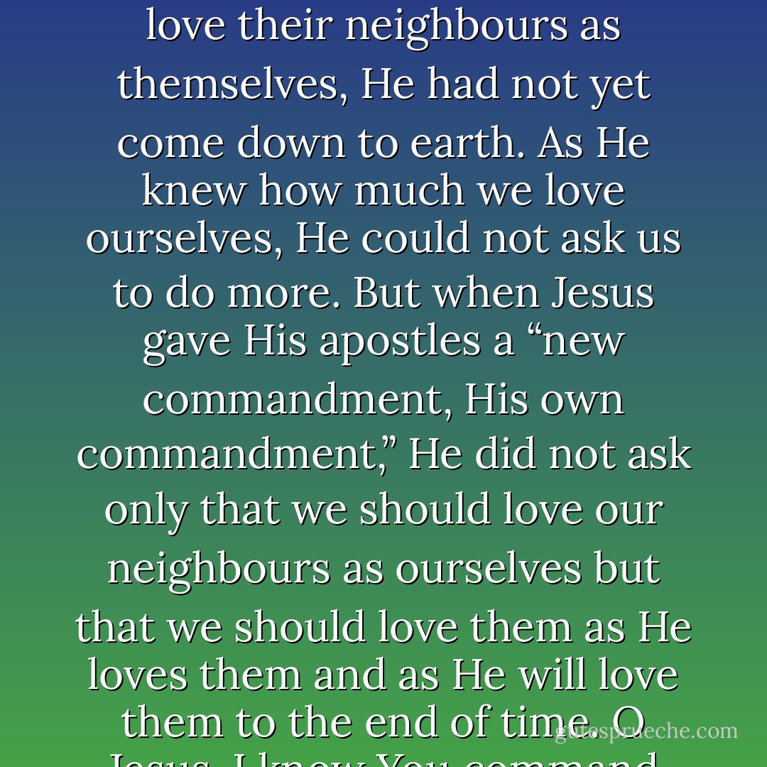 But now I realise that true charity consists in putting up with all one’s neighbour’s faults, never being surprised by his weakness, and being inspired by the least of his virtues . . . When God, under the old law, told His people to love their neighbours as themselves, He had not yet come down to earth. As He knew how much we love ourselves, He could not ask us to do more. But when Jesus gave His apostles a “new commandment, His own commandment,” He did not ask only that we should love our neighbours as ourselves but that we should love them as He loves them and as He will love them to the end of time. O Jesus, I know You command nothing that is impossible. You know how weak and imperfect I am, and You know only too well that I could never love the other nuns as You love them if You Yourself did not love them within me. - John Beevers