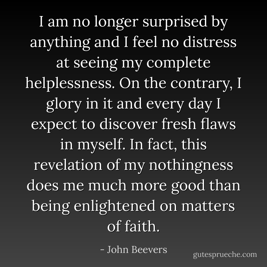I am no longer surprised by anything and I feel no distress at seeing my complete helplessness. On the contrary, I glory in it and every day I expect to discover fresh flaws in myself. In fact, this revelation of my nothingness does me much more good than being enlightened on matters of faith. - John Beevers