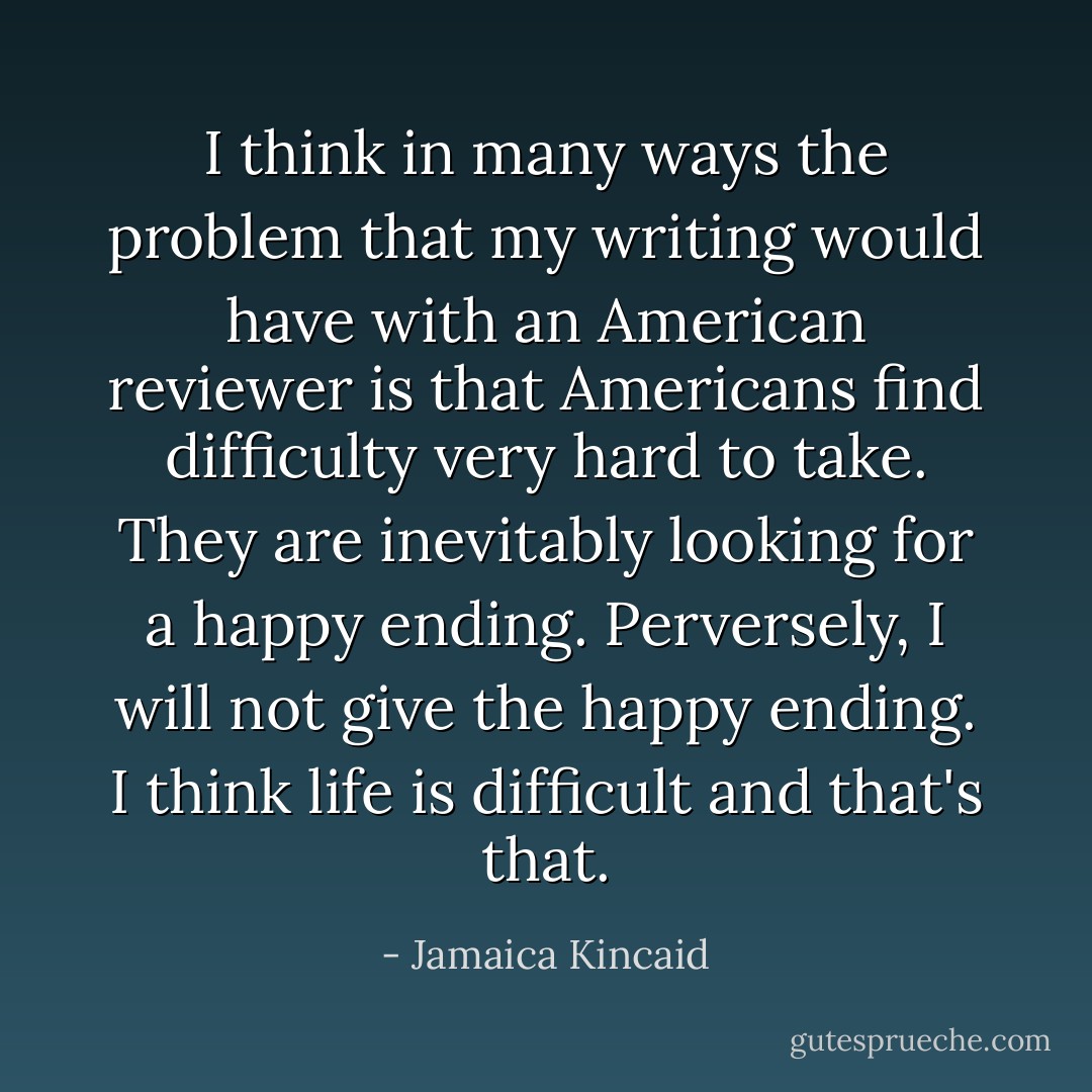 I think in many ways the problem that my writing would have with an American reviewer is that Americans find difficulty very hard to take. They are inevitably looking for a happy ending. Perversely, I will not give the happy ending. I think life is difficult and that's that. - Jamaica Kincaid