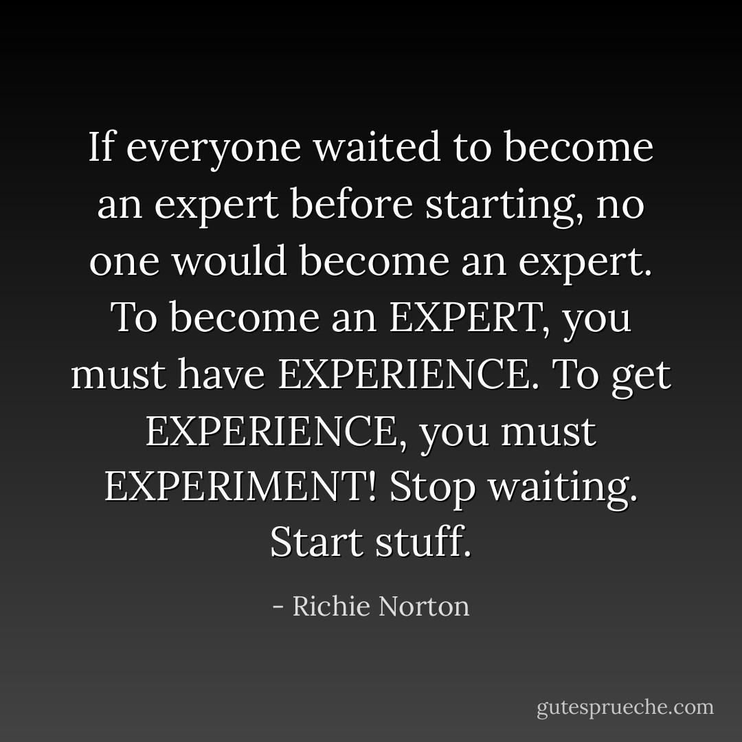 If everyone waited to become an expert before starting, no one would become an expert. To become an EXPERT, you must have EXPERIENCE. To get EXPERIENCE, you must EXPERIMENT! Stop waiting. Start stuff. - Richie Norton