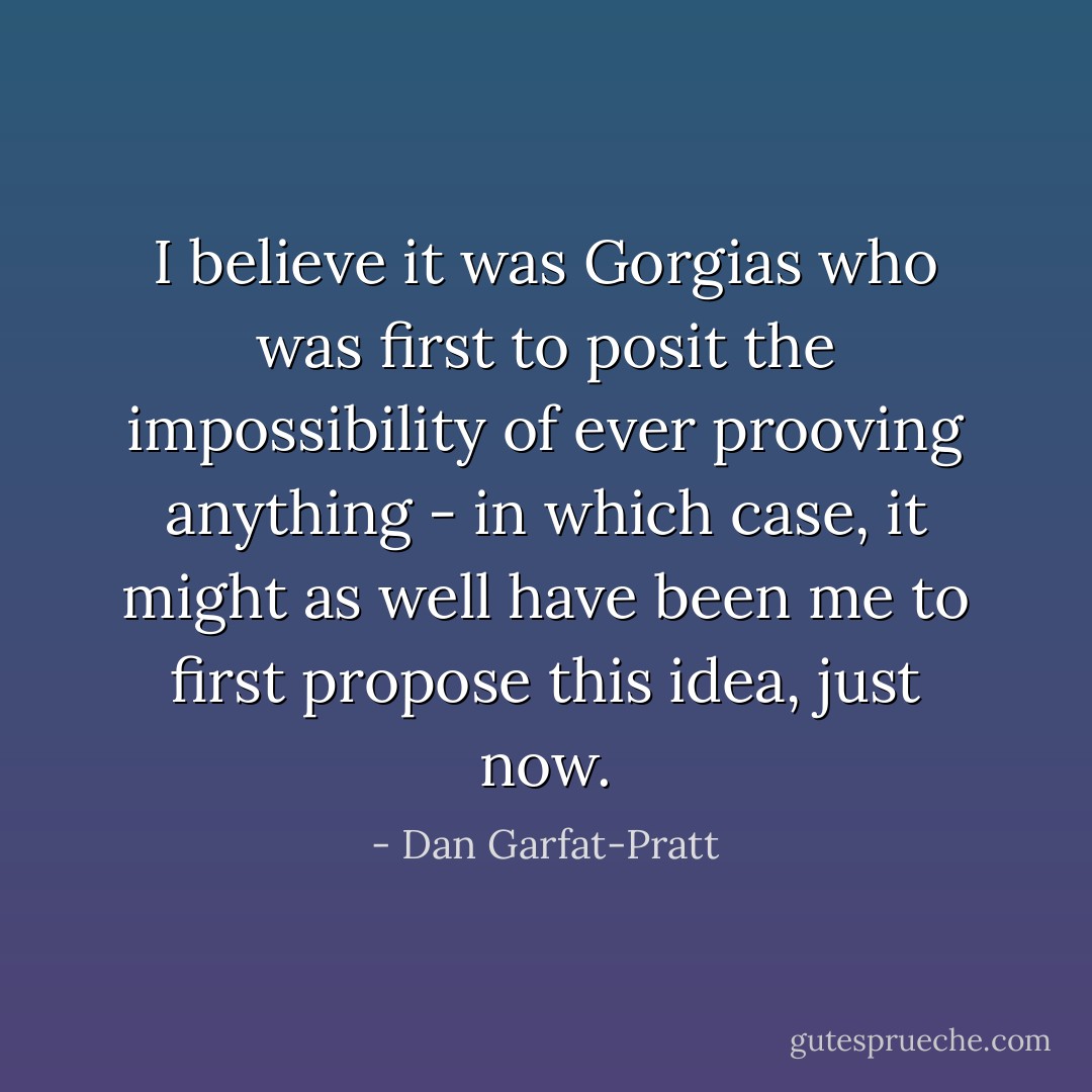 I believe it was Gorgias who was first to posit the impossibility of ever prooving anything - in which case, it might as well have been me to first propose this idea, just now. - Dan Garfat-Pratt