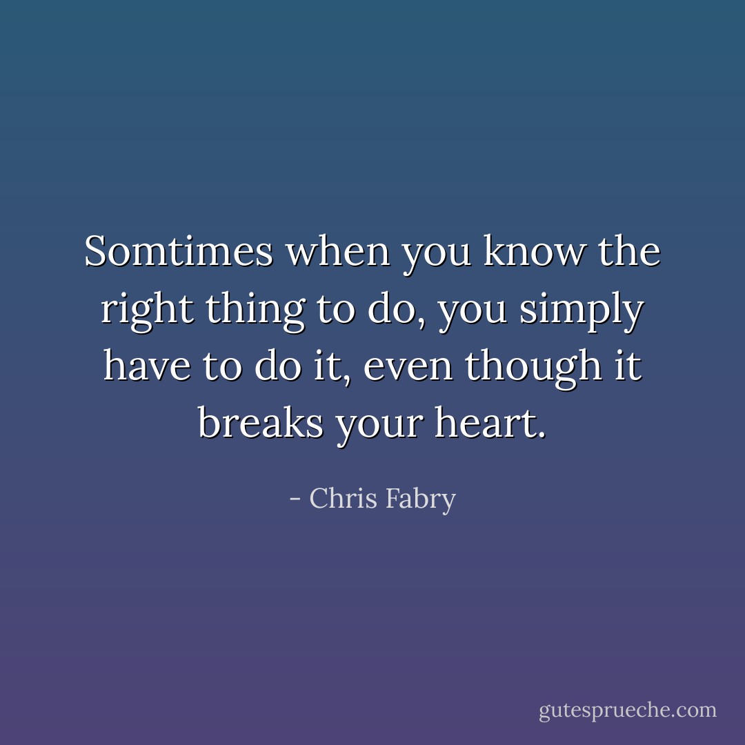 Somtimes when you know the right thing to do, you simply have to do it, even though it breaks your heart. - Chris Fabry